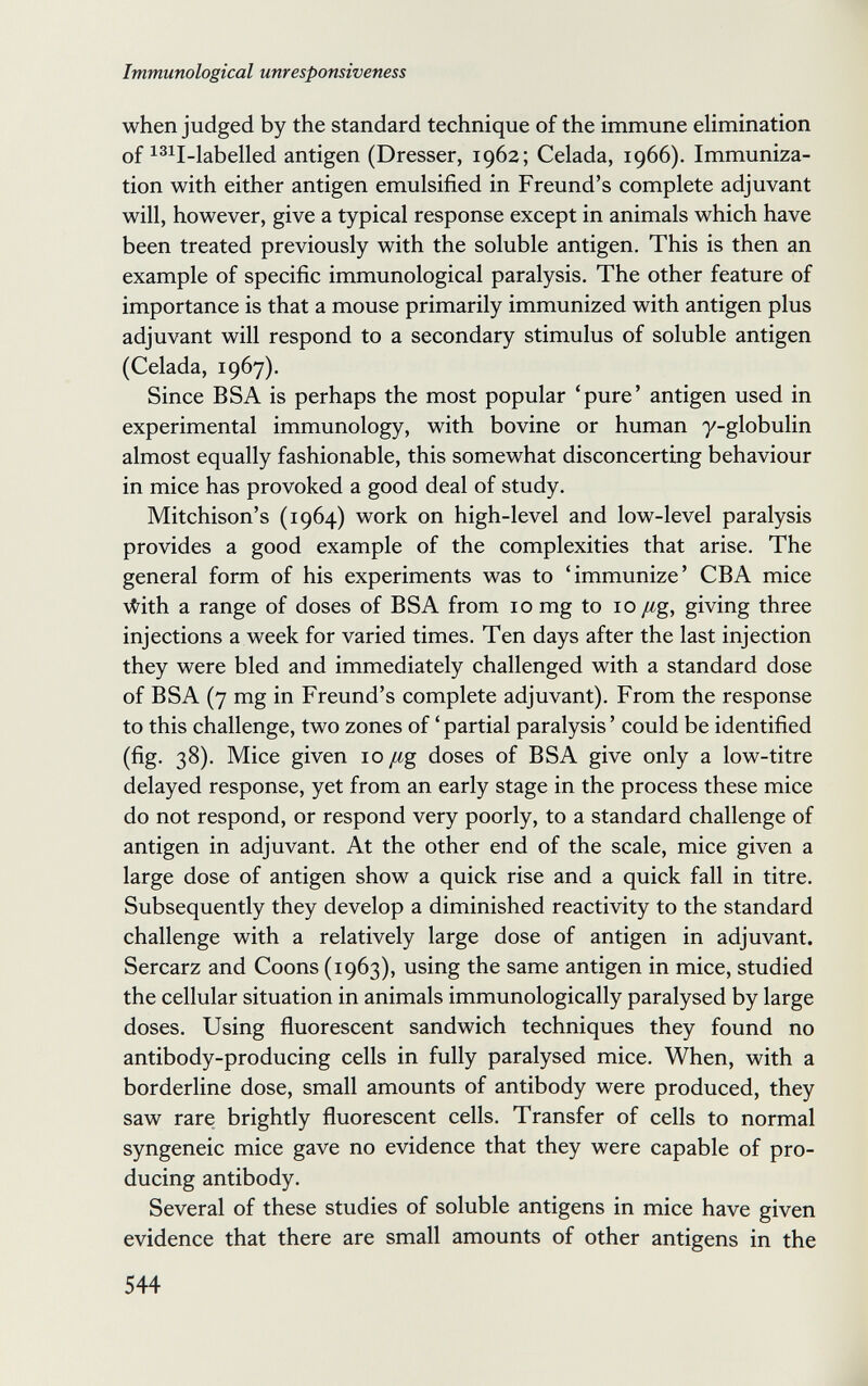 Immunological unresponsiveness when judged by the standard technique of the immune elimination of i3ii_iabelled antigen (Dresser, 1962; Celada, 1966). Immuniza¬ tion with either antigen emulsified in Freund's complete adjuvant will, however, give a typical response except in animals which have been treated previously with the soluble antigen. This is then an example of specific immunological paralysis. The other feature of importance is that a mouse primarily immunized with antigen plus adjuvant will respond to a secondary stimulus of soluble antigen (Celada, 1967). Since BSA is perhaps the most popular 'pure' antigen used in experimental immunology, with bovine or human y-globulin almost equally fashionable, this somewhat disconcerting behaviour in mice has provoked a good deal of study. Mitchison's (1964) work on high-level and low-level paralysis provides a good example of the complexities that arise. The general form of his experiments was to 'immunize' CBA mice \^ith a range of doses of BSA from 10 mg to 10 /¿g, giving three injections a week for varied times. Ten days after the last injection they were bled and immediately challenged with a standard dose of BSA (7 mg in Freund's complete adjuvant). From the response to this challenge, two zones of ' partial paralysis ' could be identified (fig. 38). Mice given 10 /¿g doses of BSA give only a low-titre delayed response, yet from an early stage in the process these mice do not respond, or respond very poorly, to a standard challenge of antigen in adjuvant. At the other end of the scale, mice given a large dose of antigen show a quick rise and a quick fall in titre. Subsequently they develop a diminished reactivity to the standard challenge with a relatively large dose of antigen in adjuvant. Sercarz and Coons (1963), using the same antigen in mice, studied the cellular situation in animals immunologically paralysed by large doses. Using fluorescent sandwich techniques they found no antibody-producing cells in fully paralysed mice. When, with a borderline dose, small amounts of antibody were produced, they saw rare brightly fluorescent cells. Transfer of cells to normal syngeneic mice gave no evidence that they were capable of pro¬ ducing antibody. Several of these studies of soluble antigens in mice have given evidence that there are small amounts of other antigens in the 544