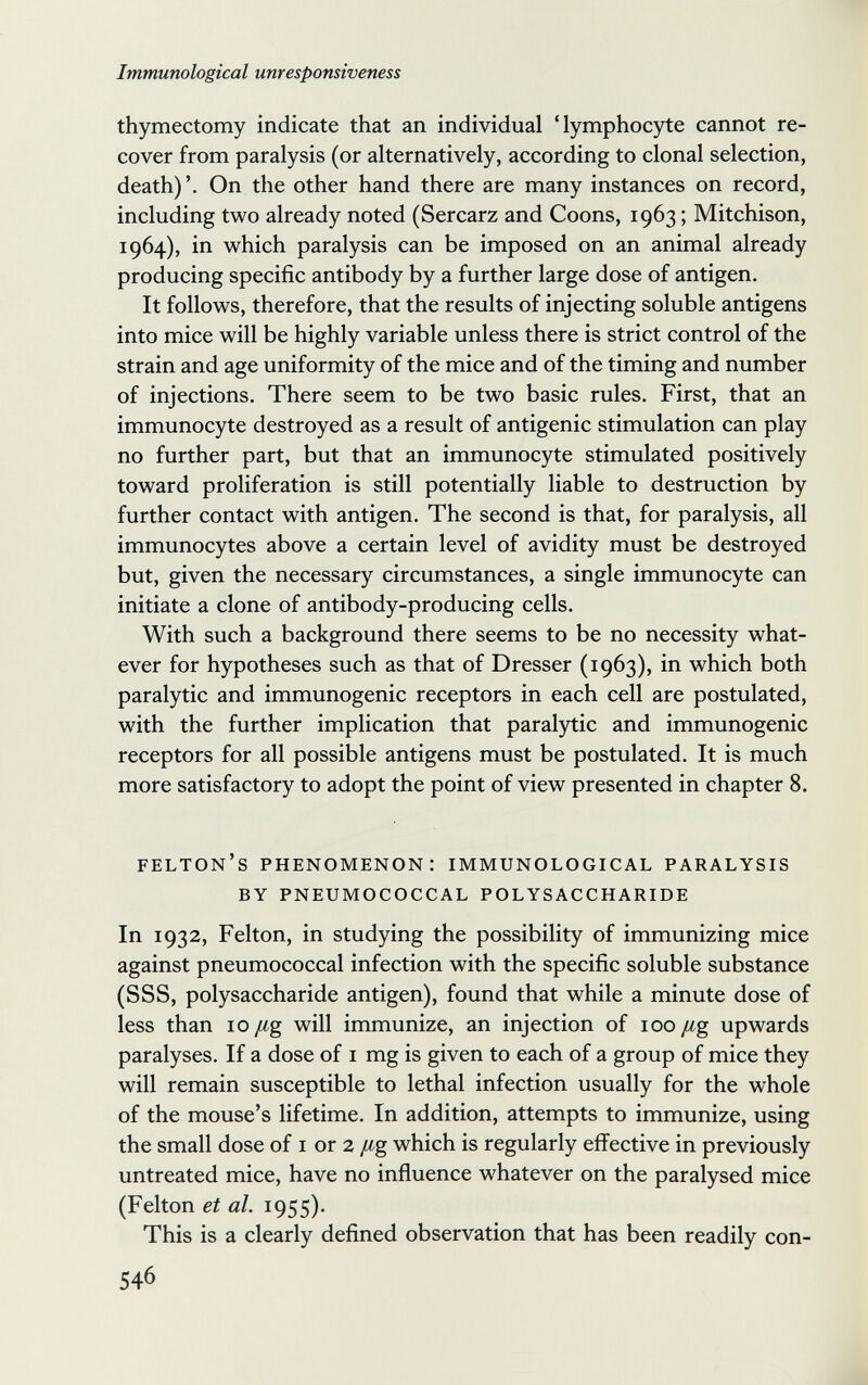 Immunological unresponsiveness thymectomy indicate that an individual 'lymphocyte cannot re¬ cover from paralysis (or alternatively, according to clonal selection, death) On the other hand there are many instances on record, including two already noted (Sercarz and Coons, 1963 ; Mitchison, 1964), in which paralysis can be imposed on an animal already producing specific antibody by a further large dose of antigen. It follows, therefore, that the results of injecting soluble antigens into mice will be highly variable unless there is strict control of the strain and age uniformity of the mice and of the timing and number of injections. There seem to be two basic rules. First, that an immunocyte destroyed as a result of antigenic stimulation can play no further part, but that an immunocyte stimulated positively toward proliferation is still potentially liable to destruction by further contact with antigen. The second is that, for paralysis, all immunocytes above a certain level of avidity must be destroyed but, given the necessary circumstances, a single immunocyte can initiate a clone of antibody-producing cells. With such a background there seems to be no necessity what¬ ever for hypotheses such as that of Dresser (1963), in which both paralytic and immunogenic receptors in each cell are postulated, with the further implication that paralytic and immunogenic receptors for all possible antigens must be postulated. It is much more satisfactory to adopt the point of view presented in chapter 8. felton's phenomenon; immunological paralysis by pneumococcal polysaccharide In 1932, Felton, in studying the possibility of immunizing mice against pneumococcal infection with the specific soluble substance (SSS, polysaccharide antigen), found that while a minute dose of less than 10 /¿g will immunize, an injection of 100 /¿g upwards paralyses. If a dose of i mg is given to each of a group of mice they will remain susceptible to lethal infection usually for the whole of the mouse's lifetime. In addition, attempts to immunize, using the small dose of i or 2 /ig which is regularly effective in previously untreated mice, have no influence whatever on the paralysed mice (Felton et al. 1955). This is a clearly defined observation that has been readily con- 546