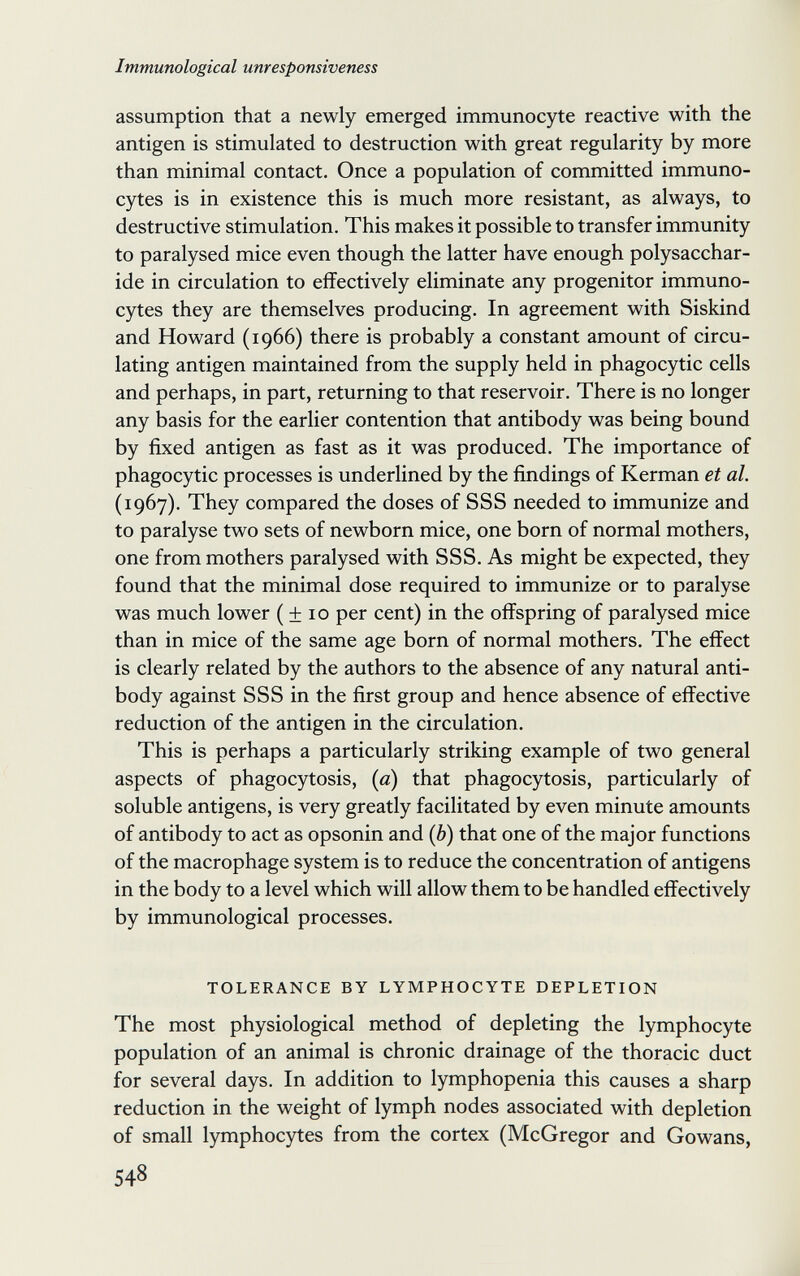 Immunological unresponsiveness assumption that a newly emerged immunocyte reactive with the antigen is stimulated to destruction with great regularity by more than minimal contact. Once a population of committed immuno- cytes is in existence this is much more resistant, as always, to destructive stimulation. This makes it possible to transfer immunity to paralysed mice even though the latter have enough polysacchar¬ ide in circulation to effectively eliminate any progenitor immuno- cytes they are themselves producing. In agreement with Siskind and Howard (1966) there is probably a constant amount of circu¬ lating antigen maintained from the supply held in phagocytic cells and perhaps, in part, returning to that reservoir. There is no longer any basis for the earlier contention that antibody was being bound by fixed antigen as fast as it was produced. The importance of phagocytic processes is underlined by the findings of Kerman et al. (1967). They compared the doses of SSS needed to immunize and to paralyse two sets of newborn mice, one born of normal mothers, one from mothers paralysed with SSS. As might be expected, they found that the minimal dose required to immunize or to paralyse was much lower ( ± 10 per cent) in the offspring of paralysed mice than in mice of the same age born of normal mothers. The effect is clearly related by the authors to the absence of any natural anti¬ body against SSS in the first group and hence absence of effective reduction of the antigen in the circulation. This is perhaps a particularly striking example of two general aspects of phagocytosis, {a) that phagocytosis, particularly of soluble antigens, is very greatly facilitated by even minute amounts of antibody to act as opsonin and {b) that one of the major functions of the macrophage system is to reduce the concentration of antigens in the body to a level which will allow them to be handled effectively by immunological processes. TOLERANCE BY LYMPHOCYTE DEPLETION The most physiological method of depleting the lymphocyte population of an animal is chronic drainage of the thoracic duct for several days. In addition to lymphopenia this causes a sharp reduction in the weight of lymph nodes associated with depletion of small lymphocytes from the cortex (McGregor and Gowans, 548