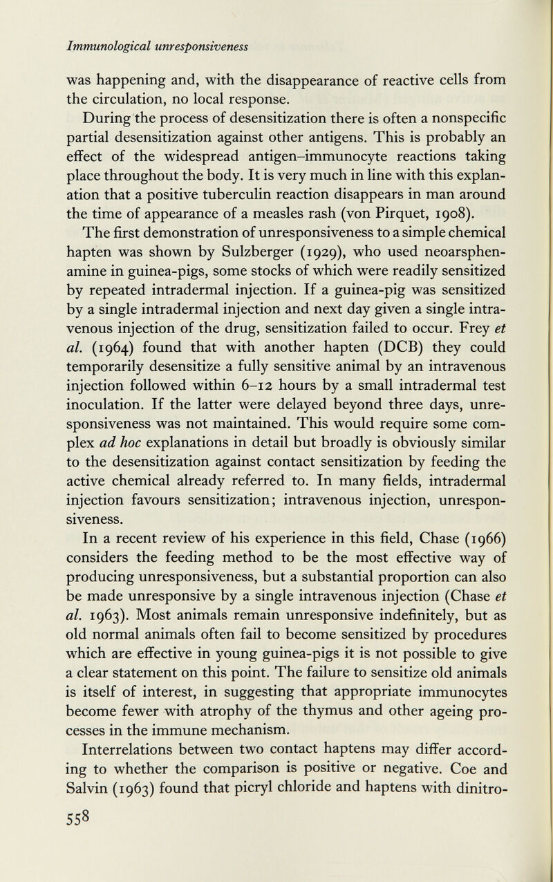 Immunological unresponsiveness was happening and, with the disappearance of reactive cells from the circulation, no local response. During the process of desensitization there is often a nonspecific partial desensitization against other antigens. This is probably an effect of the widespread antigen-immunocyte reactions taking place throughout the body. It is very much in line with this explan¬ ation that a positive tuberculin reaction disappears in man around the time of appearance of a measles rash (von Pirquet, 1908). The first demonstration of unresponsiveness to a simple chemical hapten was shown by Sulzberger (1929), who used neoarsphen- amine in guinea-pigs, some stocks of which were readily sensitized by repeated intradermal injection. If a guinea-pig was sensitized by a single intradermal injection and next day given a single intra¬ venous injection of the drug, sensitization failed to occur. Frey et al. (1964) found that with another hapten (DCB) they could temporarily desensitize a fully sensitive animal by an intravenous injection followed within 6-12 hours by a small intradermal test inoculation. If the latter were delayed beyond three days, unre¬ sponsiveness was not maintained. This would require some com¬ plex ad hoc explanations in detail but broadly is obviously similar to the desensitization against contact sensitization by feeding the active chemical already referred to. In many fields, intradermal injection favours sensitization; intravenous injection, unrespon¬ siveness. In a recent review of his experience in this field, Chase (1966) considers the feeding method to be the most effective way of producing unresponsiveness, but a substantial proportion can also be made unresponsive by a single intravenous injection (Chase et al. 1963). Most animals remain unresponsive indefinitely, but as old normal animals often fail to become sensitized by procedures which are effective in young guinea-pigs it is not possible to give a clear statement on this point. The failure to sensitize old animals is itself of interest, in suggesting that appropriate immunocytes become fewer with atrophy of the thymus and other ageing pro¬ cesses in the immune mechanism. Interrelations between two contact haptens may differ accord¬ ing to whether the comparison is positive or negative. Сое and Salvin (1963) found that picryl chloride and haptens with dinitro- 558