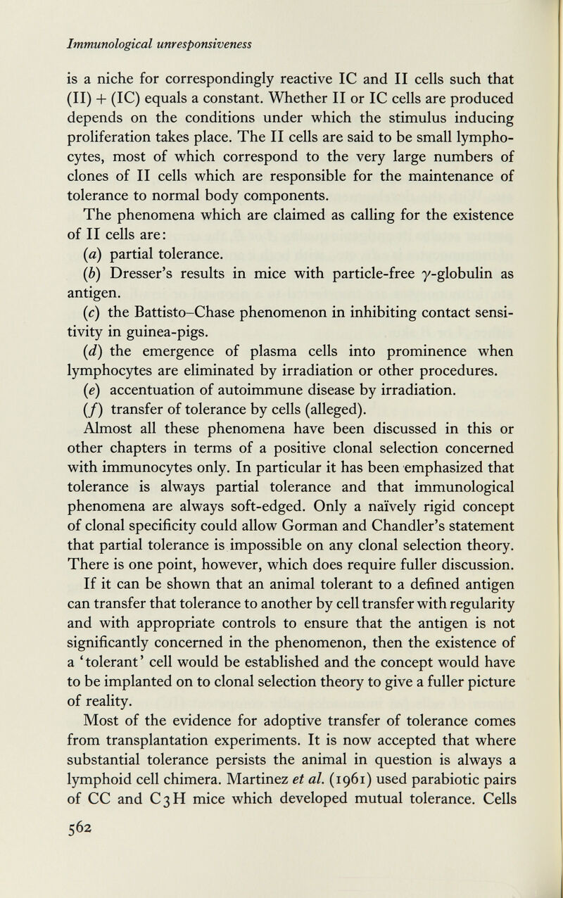 Immunological unresponsiveness is a niche for correspondingly reactive 1С and II cells such that (II) + (1С) equals a constant. Whether II or 1С cells are produced depends on the conditions under which the stimulus inducing proliferation takes place. The II cells are said to be small lympho¬ cytes, most of which correspond to the very large numbers of clones of II cells which are responsible for the maintenance of tolerance to normal body components. The phenomena which are claimed as calling for the existence of II cells are: {a) partial tolerance. (6) Dresser's results in mice with particle-free y-globulin as antigen. (c) the Battisto-Chase phenomenon in inhibiting contact sensi¬ tivity in guinea-pigs. {d) the emergence of plasma cells into prominence when lymphocytes are eliminated by irradiation or other procedures, (e) accentuation of autoimmune disease by irradiation. (/) transfer of tolerance by cells (alleged). Almost all these phenomena have been discussed in this or other chapters in terms of a positive clonal selection concerned with immunocytes only. In particular it has been emphasized that tolerance is always partial tolerance and that immunological phenomena are always soft-edged. Only a naïvely rigid concept of clonal specificity could allow Gorman and Chandler's statement that partial tolerance is impossible on any clonal selection theory. There is one point, however, which does require fuller discussion. If it can be shown that an animal tolerant to a defined antigen can transfer that tolerance to another by cell transfer with regularity and with appropriate controls to ensure that the antigen is not significantly concerned in the phenomenon, then the existence of a ' tolerant ' cell would be established and the concept would have to be implanted on to clonal selection theory to give a fuller picture of reality. Most of the evidence for adoptive transfer of tolerance comes from transplantation experiments. It is now accepted that where substantial tolerance persists the animal in question is always a lymphoid cell chimera. Martinez et al. (1961) used parabiotic pairs of CC and C3H mice which developed mutual tolerance. Cells 562