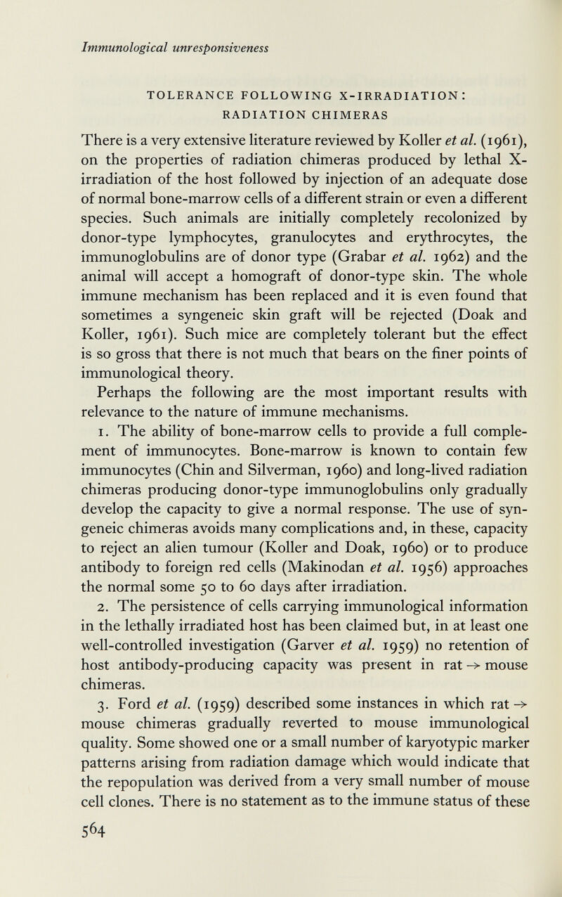 Immunological unresponsiveness TOLERANCE FOLLOWING X-IRRADIATION : RADIATION CHIMERAS There is a very extensive literature reviewed by Koller et al. (1961), on the properties of radiation chimeras produced by lethal X- irradiation of the host followed by injection of an adequate dose of normal bone-marrow cells of a different strain or even a different species. Such animals are initially completely recolonized by donor-type lymphocytes, granulocytes and erythrocytes, the immunoglobulins are of donor type (Grabar et al. 1962) and the animal will accept a homograft of donor-type skin. The whole immune mechanism has been replaced and it is even found that sometimes a syngeneic skin graft will be rejected (Doak and Koller, 1961). Such mice are completely tolerant but the effect is so gross that there is not much that bears on the finer points of immunological theory. Perhaps the following are the most important results with relevance to the nature of immune mechanisms. 1. The ability of bone-marrow cells to provide a full comple¬ ment of immunocytes. Bone-marrow is known to contain few immunocytes (Chin and Silverman, i960) and long-lived radiation chimeras producing donor-type immunoglobulins only gradually develop the capacity to give a normal response. The use of syn¬ geneic chimeras avoids many complications and, in these, capacity to reject an alien tumour (Koller and Doak, i960) or to produce antibody to foreign red cells (Makinodan et al. 1956) approaches the normal some 50 to 60 days after irradiation. 2. The persistence of cells carrying immunological information in the lethally irradiated host has been claimed but, in at least one well-controlled investigation (Garver et al. 1959) no retention of host antibody-producing capacity was present in rat mouse chimeras. 3. Ford et al. (1959) described some instances in which rat -> mouse chimeras gradually reverted to mouse immunological quality. Some showed one or a small number of karyotypic marker patterns arising from radiation damage which would indicate that the repopulation was derived from a very small number of mouse cell clones. There is no statement as to the immune status of these 564