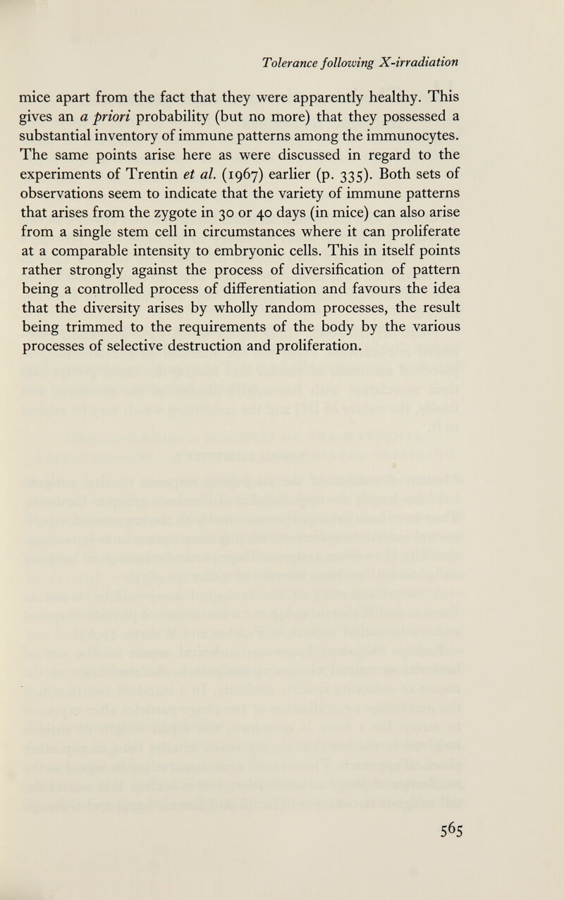 Tolerance following X-irradiation mice apart from the fact that they were apparently healthy. This gives an a priori probability (but no more) that they possessed a substantial inventory of immune patterns among the immunocytes. The same points arise here as were discussed in regard to the experiments of Trentin et al. (1967) earlier (p, 335). Both sets of observations seem to indicate that the variety of immune patterns that arises from the zygote in 30 or 40 days (in mice) can also arise from a single stem cell in circumstances where it can proliferate at a comparable intensity to embryonic cells. This in itself points rather strongly against the process of diversification of pattern being a controlled process of differentiation and favours the idea that the diversity arises by wholly random processes, the result being trimmed to the requirements of the body by the various processes of selective destruction and proliferation. 565