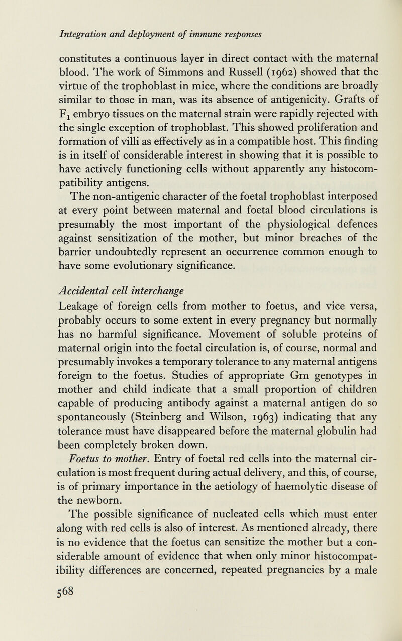 Integration and deployment of immune responses constitutes a continuous layer in direct contact with the maternal blood. The work of Simmons and Russell (1962) showed that the virtue of the trophoblast in mice, where the conditions are broadly similar to those in man, was its absence of antigenicity. Grafts of Fj embryo tissues on the maternal strain were rapidly rejected with the single exception of trophoblast. This showed proliferation and formation of villi as effectively as in a compatible host. This finding is in itself of considerable interest in showing that it is possible to have actively functioning cells without apparently any histocom¬ patibility antigens. The non-antigenic character of the foetal trophoblast interposed at every point between maternal and foetal blood circulations is presumably the most important of the physiological defences against sensitization of the mother, but minor breaches of the barrier undoubtedly represent an occurrence common enough to have some evolutionary significance. Accidental cell interchange Leakage of foreign cells from mother to foetus, and vice versa, probably occurs to some extent in every pregnancy but normally has no harmful significance. Movement of soluble proteins of maternal origin into the foetal circulation is, of course, normal and presumably invokes a temporary tolerance to any maternal antigens foreign to the foetus. Studies of appropriate Gm genotypes in mother and child indicate that a small proportion of children capable of producing antibody against a maternal antigen do so spontaneously (Steinberg and Wilson, 1963) indicating that any tolerance must have disappeared before the maternal globulin had been completely broken down. Foetus to mother. Entry of foetal red cells into the maternal cir¬ culation is most frequent during actual delivery, and this, of course, is of primary importance in the aetiology of haemolytic disease of the newborn. The possible significance of nucleated cells which must enter along with red cells is also of interest. As mentioned already, there is no evidence that the foetus can sensitize the mother but a con¬ siderable amount of evidence that when only minor histocompat¬ ibility differences are concerned, repeated pregnancies by a male 568