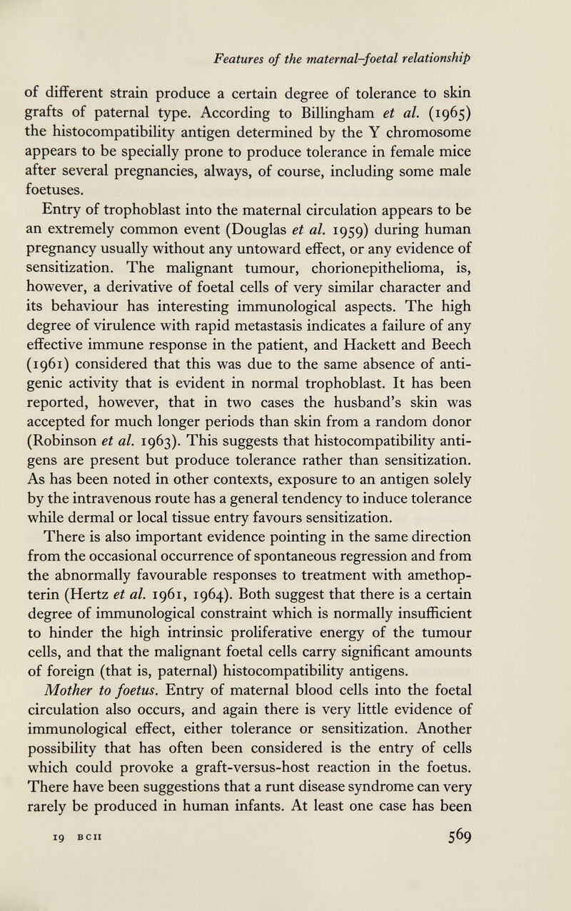 Features of the maternal-foetal relationship of different strain produce a certain degree of tolerance to skin grafts of paternal type. According to Billingham et al. (1965) the histocompatibility antigen determined by the Y chromosome appears to be specially prone to produce tolerance in female mice after several pregnancies, always, of course, including some male foetuses. Entry of trophoblast into the maternal circulation appears to be an extremely common event (Douglas et al. 1959) during human pregnancy usually without any untoward effect, or any evidence of sensitization. The malignant tumour, chorionepithelioma, is, however, a derivative of foetal cells of very similar character and its behaviour has interesting immunological aspects. The high degree of virulence with rapid metastasis indicates a failure of any effective immune response in the patient, and Hackett and Beech (1961) considered that this was due to the same absence of anti¬ genic activity that is evident in normal trophoblast. It has been reported, however, that in two cases the husband's skin was accepted for much longer periods than skin from a random donor (Robinson et al. 1963). This suggests that histocompatibility anti¬ gens are present but produce tolerance rather than sensitization. As has been noted in other contexts, exposure to an antigen solely by the intravenous route has a general tendency to induce tolerance while dermal or local tissue entry favours sensitization. There is also important evidence pointing in the same direction from the occasional occurrence of spontaneous regression and from the abnormally favourable responses to treatment with amethop- terin (Hertz et al. 1961, 1964). Both suggest that there is a certain degree of immunological constraint which is normally insufficient to hinder the high intrinsic proliferative energy of the tumour cells, and that the malignant foetal cells carry significant amounts of foreign (that is, paternal) histocompatibility antigens. Mother to foetus. Entry of maternal blood cells into the foetal circulation also occurs, and again there is very little evidence of immunological effect, either tolerance or sensitization. Another possibility that has often been considered is the entry of cells which could provoke a graft-versus-host reaction in the foetus. There have been suggestions that a runt disease syndrome can very rarely be produced in human infants. At least one case has been 19 BCII 569