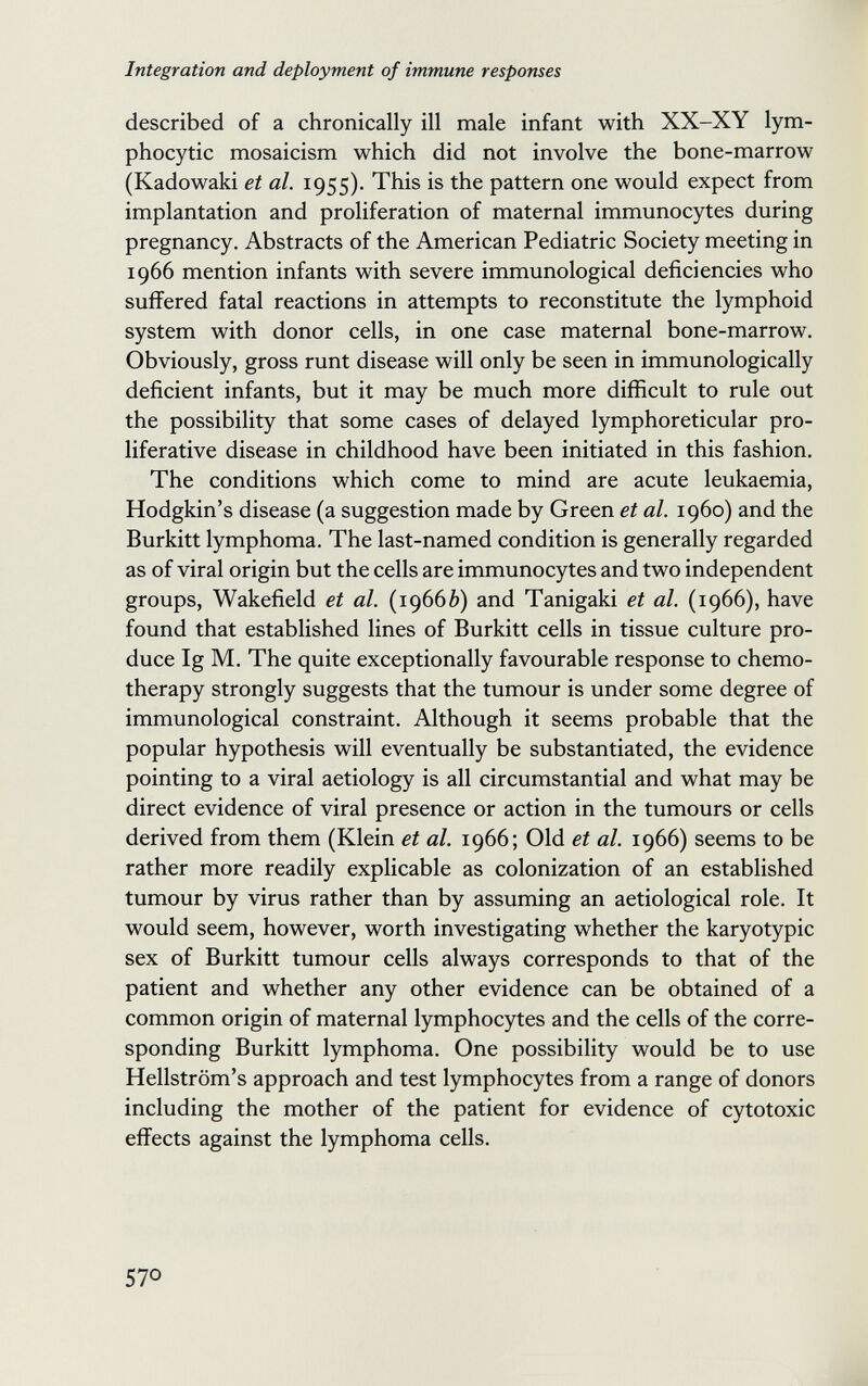 Integration and deployment of immune responses described of a chronically ill male infant with XX-XY lym¬ phocytic mosaicism which did not involve the bone-marrow (Kadowaki et al. 1955). This is the pattern one would expect from implantation and proliferation of maternal immunocytes during pregnancy. Abstracts of the American Pediatric Society meeting in 1966 mention infants with severe immunological deficiencies who suffered fatal reactions in attempts to reconstitute the lymphoid system with donor cells, in one case maternal bone-marrow. Obviously, gross runt disease will only be seen in immunologically deficient infants, but it may be much more difficult to rule out the possibility that some cases of delayed lymphoreticular pro¬ liferative disease in childhood have been initiated in this fashion. The conditions which come to mind are acute leukaemia, Hodgkin's disease (a suggestion made by Green et al. i960) and the Burkitt lymphoma. The last-named condition is generally regarded as of viral origin but the cells are immunocytes and two independent groups, Wakefield et al. (19660) and Tanigaki et al. (1966), have found that established lines of Burkitt cells in tissue culture pro¬ duce Ig M. The quite exceptionally favourable response to chemo¬ therapy strongly suggests that the tumour is under some degree of immunological constraint. Although it seems probable that the popular hypothesis will eventually be substantiated, the evidence pointing to a viral aetiology is all circumstantial and what may be direct evidence of viral presence or action in the tumours or cells derived from them (Klein et al. 1966; Old et al. 1966) seems to be rather more readily explicable as colonization of an established tumour by virus rather than by assuming an aetiological role. It would seem, however, worth investigating whether the karyotypic sex of Burkitt tumour cells always corresponds to that of the patient and whether any other evidence can be obtained of a common origin of maternal lymphocytes and the cells of the corre¬ sponding Burkitt lymphoma. One possibility would be to use Hellström's approach and test lymphocytes from a range of donors including the mother of the patient for evidence of cytotoxic effects against the lymphoma cells. 570