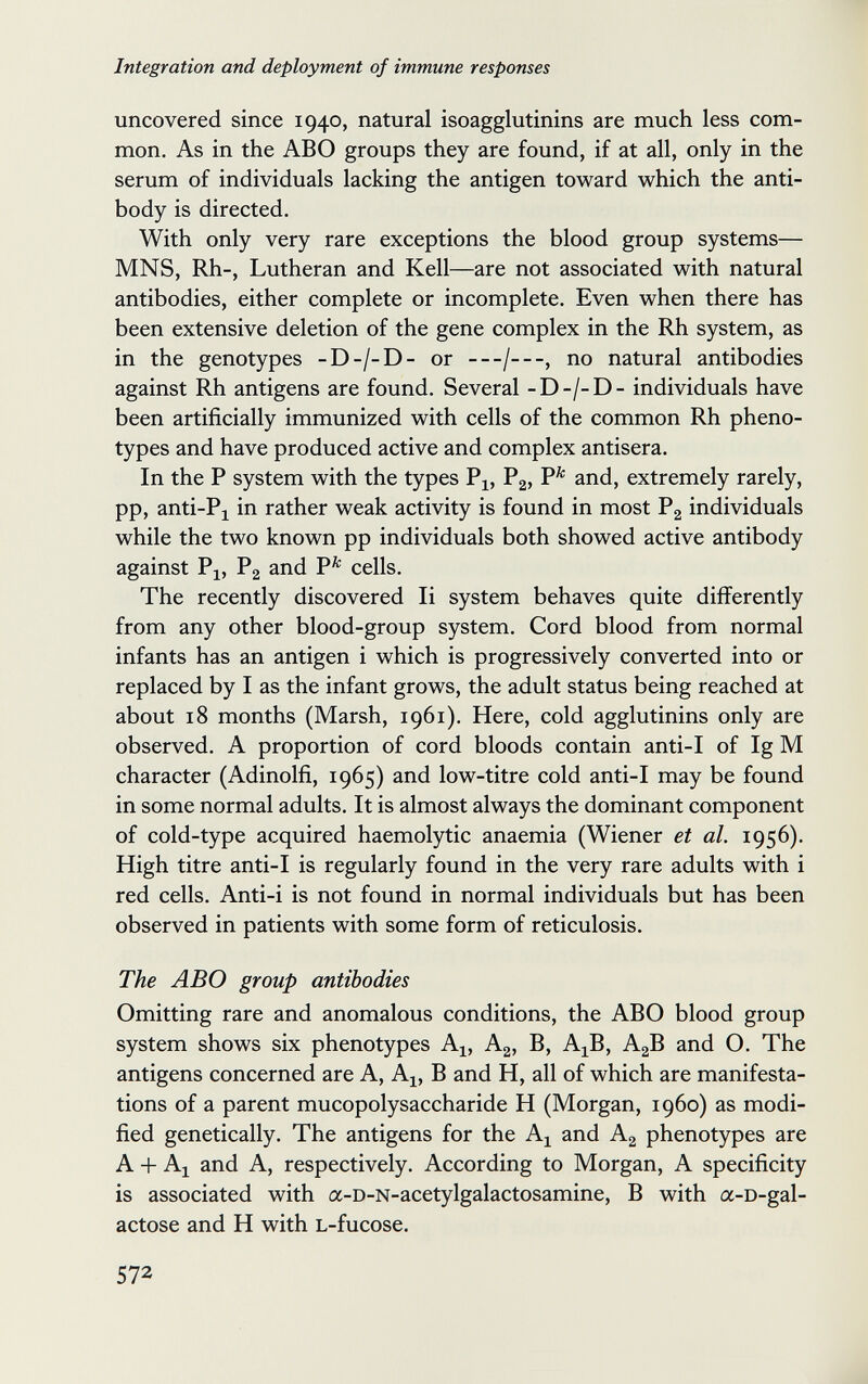 Integration and deployment of immune responses uncovered since 1940, natural isoagglutinins are much less com¬ mon. As in the ABO groups they are found, if at all, only in the serum of individuals lacking the antigen toward which the anti¬ body is directed. With only very rare exceptions the blood group systems— MNS, Rh-, Lutheran and Kell—are not associated with natural antibodies, either complete or incomplete. Even when there has been extensive deletion of the gene complex in the Rh system, as in the genotypes -D-/-D- or —/—, no natural antibodies against Rh antigens are found. Several -D-/-D- individuals have been artificially immunized with cells of the common Rh pheno- types and have produced active and complex antisera. In the P system with the types Pl> and, extremely rarely, pp, anti-Pj in rather weak activity is found in most Pg individuals while the two known pp individuals both showed active antibody against Pj, Pg and P^ cells. The recently discovered Ii system behaves quite differently from any other blood-group system. Cord blood from normal infants has an antigen i which is progressively converted into or replaced by I as the infant grows, the adult status being reached at about 18 months (Marsh, 1961). Here, cold agglutinins only are observed. A proportion of cord bloods contain anti-I of Ig M character (Adinolfi, 1965) and low-titre cold anti-I may be found in some normal adults. It is almost always the dominant component of cold-type acquired haemolytic anaemia (Wiener et al. 1956). High titre anti-I is regularly found in the very rare adults with i red cells. Anti-i is not found in normal individuals but has been observed in patients with some form of reticulosis. The ABO group antibodies Omitting rare and anomalous conditions, the ABO blood group system shows six phenotypes A^, Ag, B, A^B, AgB and O. The antigens concerned are A, A^, В and H, all of which are manifesta¬ tions of a parent mucopolysaccharide H (Morgan, i960) as modi¬ fied genetically. The antigens for the A^ and Ag phenotypes are A + Al and A, respectively. According to Morgan, A specificity is associated with a-D-N-acetylgalactosamine, В with a-D-gal- actose and H with L-fucose. 572