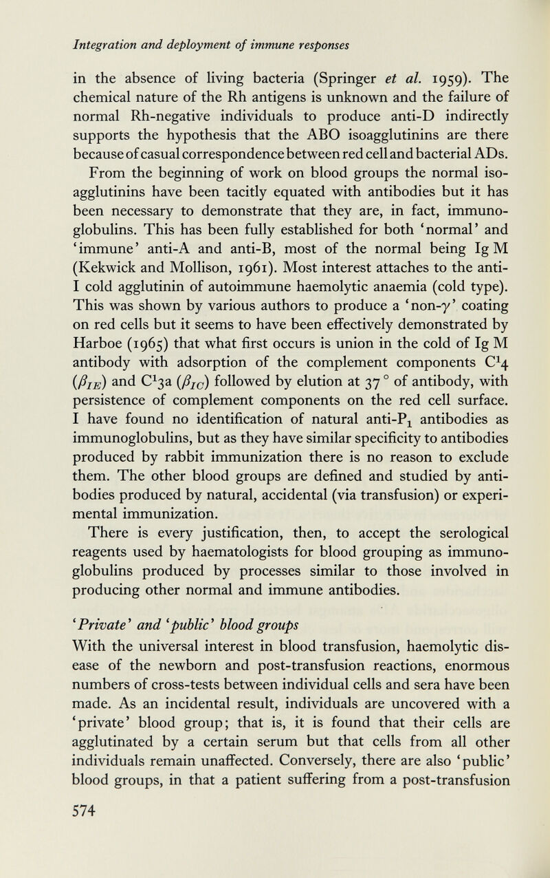 Integration and deployment of immune responses in the absence of living bacteria (Springer et al. 1959). The chemical nature of the Rh antigens is unknown and the failure of normal Rh-negative individuals to produce anti-D indirectly supports the hypothesis that the ABO isoagglutinins are there because of casual correspondence between red cell and bacterial ADs. From the beginning of work on blood groups the normal iso¬ agglutinins have been tacitly equated with antibodies but it has been necessary to demonstrate that they are, in fact, immuno¬ globulins. This has been fully established for both 'normal' and 'immune' anti-A and anti-B, most of the normal being Ig M (Kekwick and Mollison, 1961). Most interest attaches to the anti- I cold agglutinin of autoimmune haemolytic anaemia (cold type). This was shown by various authors to produce a 'non-y' coating on red cells but it seems to have been effectively demonstrated by Harboe (1965) that what first occurs is union in the cold of Ig M antibody with adsorption of the complement components C^4 {ßis) С^за {ßic) followed by elution at 37 ° of antibody, with persistence of complement components on the red cell surface. I have found no identification of natural anti-P^ antibodies as immunoglobulins, but as they have similar specificity to antibodies produced by rabbit immunization there is no reason to exclude them. The other blood groups are defined and studied by anti¬ bodies produced by natural, accidental (via transfusion) or experi¬ mental immunization. There is every justification, then, to accept the serological reagents used by haematologists for blood grouping as immuno¬ globulins produced by processes similar to those involved in producing other normal and immune antibodies. ^Private^ and 'public' blood groups With the universal interest in blood transfusion, haemolytic dis¬ ease of the newborn and post-transfusion reactions, enormous numbers of cross-tests between individual cells and sera have been made. As an incidental result, individuals are uncovered with a 'private' blood group; that is, it is found that their cells are agglutinated by a certain serum but that cells from all other individuals remain unaffected. Conversely, there are also 'public' blood groups, in that a patient suffering from a post-transfusion 574