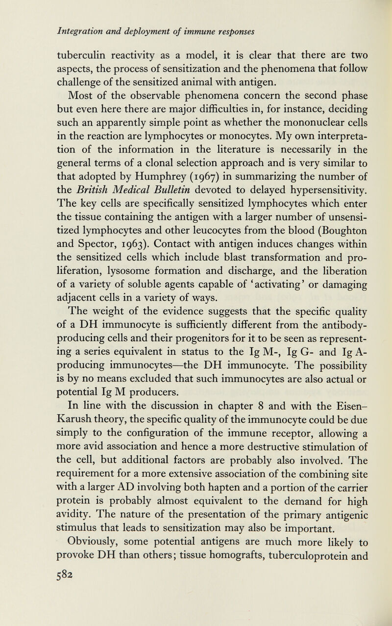 Integration and deployment of immune responses tuberculin reactivity as a model, it is clear that there are two aspects, the process of sensitization and the phenomena that follow challenge of the sensitized animal with antigen. Most of the observable phenomena concern the second phase but even here there are major difficulties in, for instance, deciding such an apparently simple point as whether the mononuclear cells in the reaction are lymphocytes or monocytes. My own interpreta¬ tion of the information in the literature is necessarily in the general terms of a clonal selection approach and is very similar to that adopted by Humphrey (1967) in summarizing the number of the British Medical Bulletin devoted to delayed hypersensitivity. The key cells are specifically sensitized lymphocytes which enter the tissue containing the antigen with a larger number of unsensi- tized lymphocytes and other leucocytes from the blood (Boughton and Spector, 1963). Contact with antigen induces changes within the sensitized cells which include blast transformation and pro¬ liferation, lysosome formation and discharge, and the liberation of a variety of soluble agents capable of 'activating' or damaging adjacent cells in a variety of ways. The weight of the evidence suggests that the specific quality of a DH immunocyte is sufficiently different from the antibody- producing cells and their progenitors for it to be seen as represent¬ ing a series equivalent in status to the Ig M-, Ig G- and Ig A- producing immunocytes—the DH immunocyte. The possibility is by no means excluded that such immunocytes are also actual or potential Ig M producers. In line with the discussion in chapter 8 and with the Eisen- Karush theory, the specific quality of the immunocyte could be due simply to the configuration of the immune receptor, allowing a more avid association and hence a more destructive stimulation of the cell, but additional factors are probably also involved. The requirement for a more extensive association of the combining site with a larger AD involving both hapten and a portion of the carrier protein is probably almost equivalent to the demand for high avidity. The nature of the presentation of the primary antigenic stimulus that leads to sensitization may also be important. Obviously, some potential antigens are much more likely to provoke DH than others ; tissue homografts, tuberculoprotein and 582