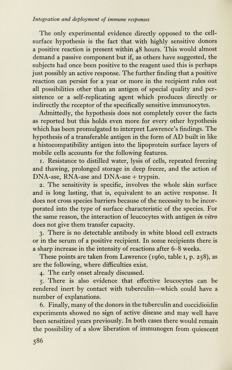 Integration and deployment of immune responses The only experimental evidence directly opposed to the cell- surface hypothesis is the fact that with highly sensitive donors a positive reaction is present within 48 hours. This would almost demand a passive component but if, as others have suggested, the subjects had once been positive to the reagent used this is perhaps just possibly an active response. The further finding that a positive reaction can persist for a year or more in the recipient rules out all possibilities other than an antigen of special quality and per¬ sistence or a self-replicating agent which produces directly or indirectly the receptor of the specifically sensitive immunocytes. Admittedly, the hypothesis does not completely cover the facts as reported but this holds even more for every other hypothesis which has been promulgated to interpret Lawrence's findings. The hypothesis of a transferable antigen in the form of AD built in like a histocompatibility antigen into the lipoprotein surface layers of mobile cells accounts for the following features. 1. Resistance to distilled water, lysis of cells, repeated freezing and thawing, prolonged storage in deep freeze, and the action of DNA-ase, RNA-ase and DNA-ase + trypsin. 2. The sensitivity is specific, involves the whole skin surface and is long lasting, that is, equivalent to an active response. It does not cross species barriers because of the necessity to be incor¬ porated into the type of surface characteristic of the species. For the same reason, the interaction of leucocytes with antigen in vitro does not give them transfer capacity. 3. There is no detectable antibody in white blood cell extracts or in the serum of a positive recipient. In some recipients there is a sharp increase in the intensity of reactions after 6-8 weeks. These points are taken from Lawrence (i960, table i, p. 258), as are the following, where difficulties exist. 4. The early onset already discussed. 5. There is also evidence that effective leucocytes can be rendered inert by contact with tuberculin—which could have a number of explanations. 6. Finally, many of the donors in the tuberculin and coccidioidin experiments showed no sign of active disease and may well have been sensitized years previously. In both cases there would remain the possibility of a slow liberation of immunogen from quiescent 586