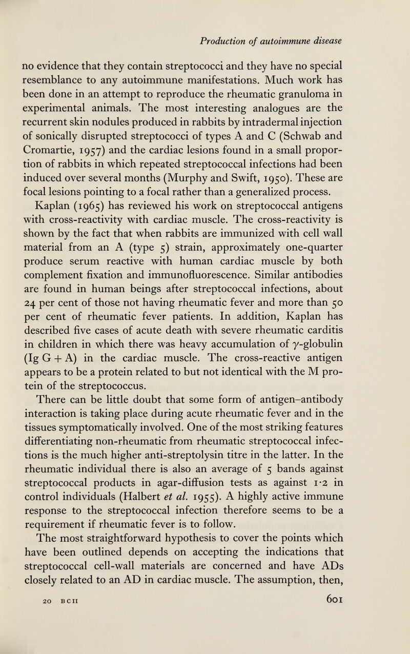 Production of autoimmune disease no evidence that they contain streptococci and they have no special resemblance to any autoimmune manifestations. Much work has been done in an attempt to reproduce the rheumatic granuloma in experimental animals. The most interesting analogues are the recurrent skin nodules produced in rabbits by intradermal injection of sonically disrupted streptococci of types A and С (Schwab and Cromartie, 1957) and the cardiac lesions found in a small propor¬ tion of rabbits in which repeated streptococcal infections had been induced over several months (Murphy and Swift, 1950). These are focal lesions pointing to a focal rather than a generalized process. Kaplan (1965) has reviewed his work on streptococcal antigens with cross-reactivity with cardiac muscle. The cross-reactivity is shown by the fact that when rabbits are immunized with cell wall material from an A (type 5) strain, approximately one-quarter produce serum reactive with human cardiac muscle by both complement fixation and immunofluorescence. Similar antibodies are found in human beings after streptococcal infections, about 24 per cent of those not having rheumatic fever and more than 50 per cent of rheumatic fever patients. In addition, Kaplan has described five cases of acute death with severe rheumatic carditis in children in which there was heavy accumulation of y-globulin (Ig G + A) in the cardiac muscle. The cross-reactive antigen appears to be a protein related to but not identical with the M pro¬ tein of the streptococcus. There can be little doubt that some form of antigen-antibody interaction is taking place during acute rheumatic fever and in the tissues symptomatically involved. One of the most striking features differentiating non-rheumatic from rheumatic streptococcal infec¬ tions is the much higher anti-streptolysin titre in the latter. In the rheumatic individual there is also an average of 5 bands against streptococcal products in agar-diffusion tests as against i-2 in control individuals (Halbert et al. 1955). A highly active immune response to the streptococcal infection therefore seems to be a requirement if rheumatic fever is to follow. The most straightforward hypothesis to cover the points which have been outlined depends on accepting the indications that streptococcal cell-wall materials are concerned and have ADs closely related to an AD in cardiac muscle. The assumption, then, 20 BCII 601