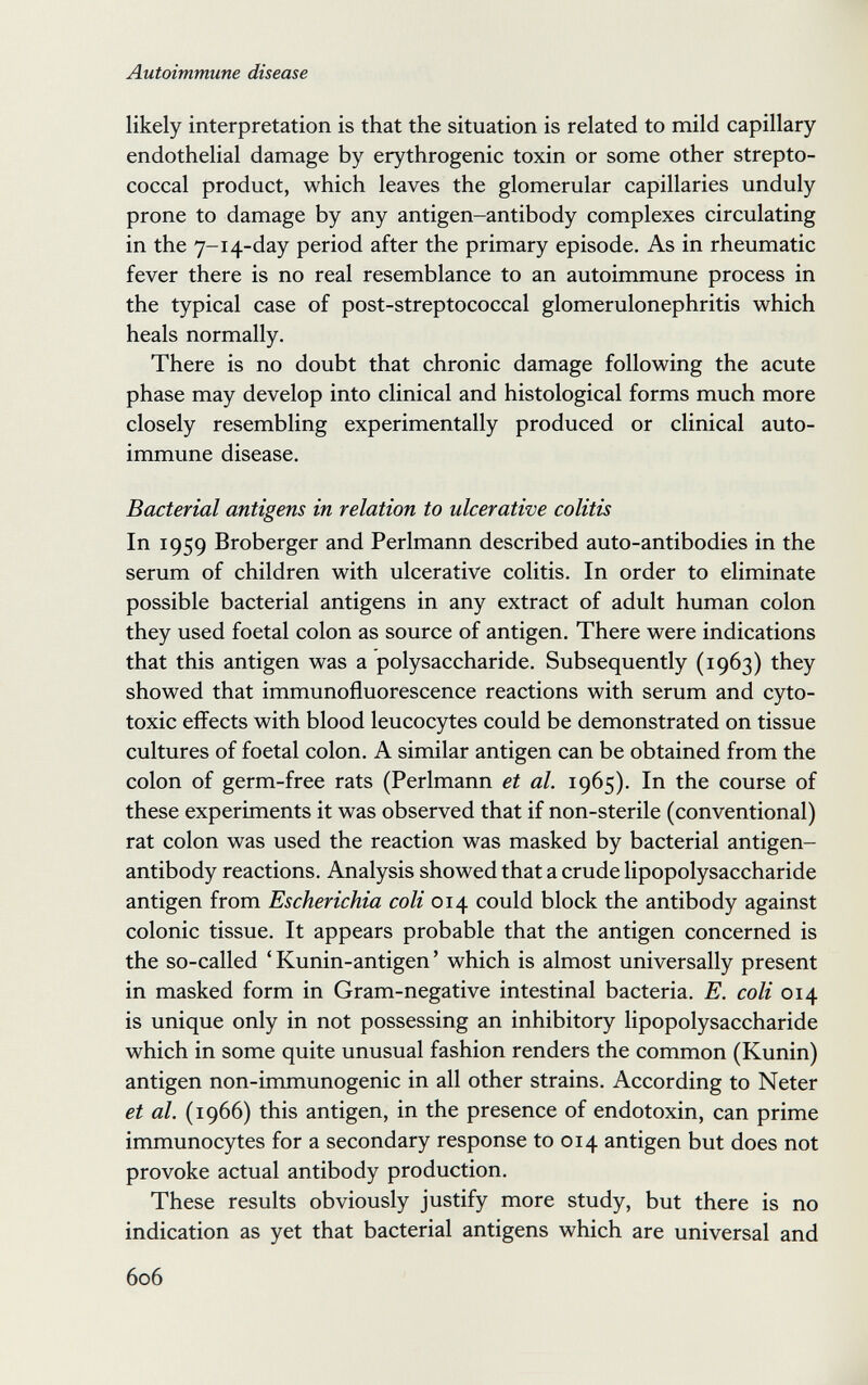 Autoimmune disease likely interpretation is that the situation is related to mild capillary endothelial damage by erythrogenic toxin or some other strepto¬ coccal product, which leaves the glomerular capillaries unduly prone to damage by any antigen-antibody complexes circulating in the 7-14-day period after the primary episode. As in rheumatic fever there is no real resemblance to an autoimmune process in the typical case of post-streptococcal glomerulonephritis which heals normally. There is no doubt that chronic damage following the acute phase may develop into clinical and histological forms much more closely resembling experimentally produced or clinical auto¬ immune disease. Bacterial antigens in relation to ulcerative colitis In 1959 Broberger and Perlmann described auto-antibodies in the serum of children with ulcerative colitis. In order to eliminate possible bacterial antigens in any extract of adult human colon they used foetal colon as source of antigen. There were indications that this antigen was a polysaccharide. Subsequently (1963) they showed that immunofluorescence reactions with serum and cyto¬ toxic effects with blood leucocytes could be demonstrated on tissue cultures of foetal colon. A similar antigen can be obtained from the colon of germ-free rats (Perlmann et al. 1965). In the course of these experiments it was observed that if non-sterile (conventional) rat colon was used the reaction was masked by bacterial antigen- antibody reactions. Analysis showed that a crude lipopolysaccharide antigen from Escherichia coli 014 could block the antibody against colonic tissue. It appears probable that the antigen concerned is the so-called ' Kunin-antigen ' which is almost universally present in masked form in Gram-negative intestinal bacteria. E. coli 014 is unique only in not possessing an inhibitory lipopolysaccharide which in some quite unusual fashion renders the common (Kunin) antigen non-immunogenic in all other strains. According to Neter et al. (1966) this antigen, in the presence of endotoxin, can prime immunocytes for a secondary response to 014 antigen but does not provoke actual antibody production. These results obviously justify more study, but there is no indication as yet that bacterial antigens which are universal and 606