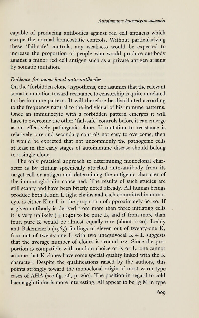 Autoimmune haemolytic anaemia capable of producing antibodies against red cell antigens which escape the normal homeostatic controls. Without particularizing these 'fail-safe' controls, any weakness would be expected to increase the proportion of people who would produce antibody against a minor red cell antigen such as a private antigen arising by somatic mutation. Evidence for monoclonal auto-antibodies On the ' forbidden clone ' hypothesis, one assumes that the relevant somatic mutation toward resistance to censorship is quite unrelated to the immune pattern. It will therefore be distributed according to the frequency natural to the individual of his immune patterns. Once an immunocyte with a forbidden pattern emerges it will have to overcome the other ' fail-safe ' controls before it can emerge as an effectively pathogenic clone. If mutation to resistance is relatively rare and secondary controls not easy to overcome, then it would be expected that not uncommonly the pathogenic cells at least in the early stages of autoimmune disease should belong to a single clone. The only practical approach to determining monoclonal char¬ acter is by eluting specifically attached auto-antibody from its target cell or antigen and determining the antigenic character of the immunoglobulin concerned. The results of such studies are still scanty and have been briefly noted already. All human beings produce both К and L light chains and each committed immuno¬ cyte is either К or L in the proportion of approximately 60:40. If a given antibody is derived from more than three initiating cells it is very unlikely ( ± i : 40) to be pure L, and if from more than four, pure К would be almost equally rare (about i : 20). Leddy and Bakemeier's (1965) findings of eleven out of twenty-one K, four out of twenty-one L with two unequivocal К + L suggests that the average number of clones is around i*2. Since the pro¬ portion is compatible with random choice of К or L, one cannot assume that К clones have some special quality linked with the К character. Despite the qualifications raised by the authors, this points strongly toward the monoclonal origin of most warm-type cases of AHA (see fig. 26, p. 260). The position in regard to cold haemagglutinins is more interesting. All appear to be Ig M in type 609