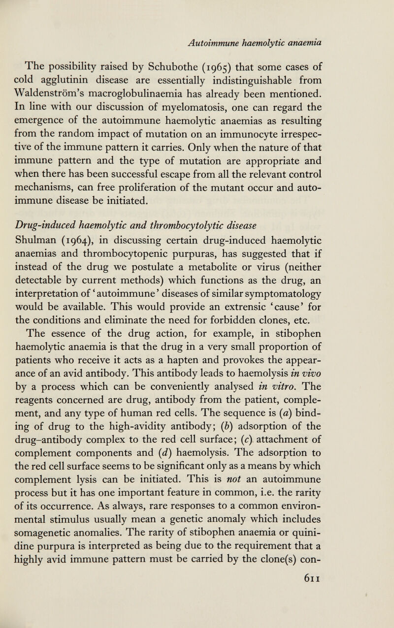 Autoimmune haemolytic anaemia The possibility raised by Schubothe (1965) that some cases of cold agglutinin disease are essentially indistinguishable from Waldenstrom's macroglobulinaemia has already been mentioned. In line with our discussion of myelomatosis, one can regard the emergence of the autoimmune haemolytic anaemias as resulting from the random impact of mutation on an immunocyte irrespec¬ tive of the immune pattern it carries. Only when the nature of that immune pattern and the type of mutation are appropriate and when there has been successful escape from all the relevant control mechanisms, can free proliferation of the mutant occur and auto¬ immune disease be initiated. Drug-induced haemolytic and thrombocytolytic disease Shulman (1964), in discussing certain drug-induced haemolytic anaemias and thrombocytopenic purpuras, has suggested that if instead of the drug we postulate a metabolite or virus (neither detectable by current methods) which functions as the drug, an interpretation of ' autoimmune ' diseases of similar symptomatology would be available. This would provide an extrensic 'cause' for the conditions and eliminate the need for forbidden clones, etc. The essence of the drug action, for example, in stibophen haemolytic anaemia is that the drug in a very small proportion of patients who receive it acts as a hapten and provokes the appear¬ ance of an avid antibody. This antibody leads to haemolysis in vivo by a process which can be conveniently analysed in vitro. The reagents concerned are drug, antibody from the patient, comple¬ ment, and any type of human red cells. The sequence is (a) bind¬ ing of drug to the high-avidity antibody; (b) adsorption of the drug-antibody complex to the red cell surface ; (c). attachment of complement components and (d) haemolysis. The adsorption to the red cell surface seems to be significant only as a means by which complement lysis can be initiated. This is not an autoimmune process but it has one important feature in common, i.e. the rarity of its occurrence. As always, rare responses to a common environ¬ mental stimulus usually mean a genetic anomaly which includes somagenetic anomalies. The rarity of stibophen anaemia or quini- dine purpura is interpreted as being due to the requirement that a highly avid immune pattern must be carried by the clone(s) con- 611