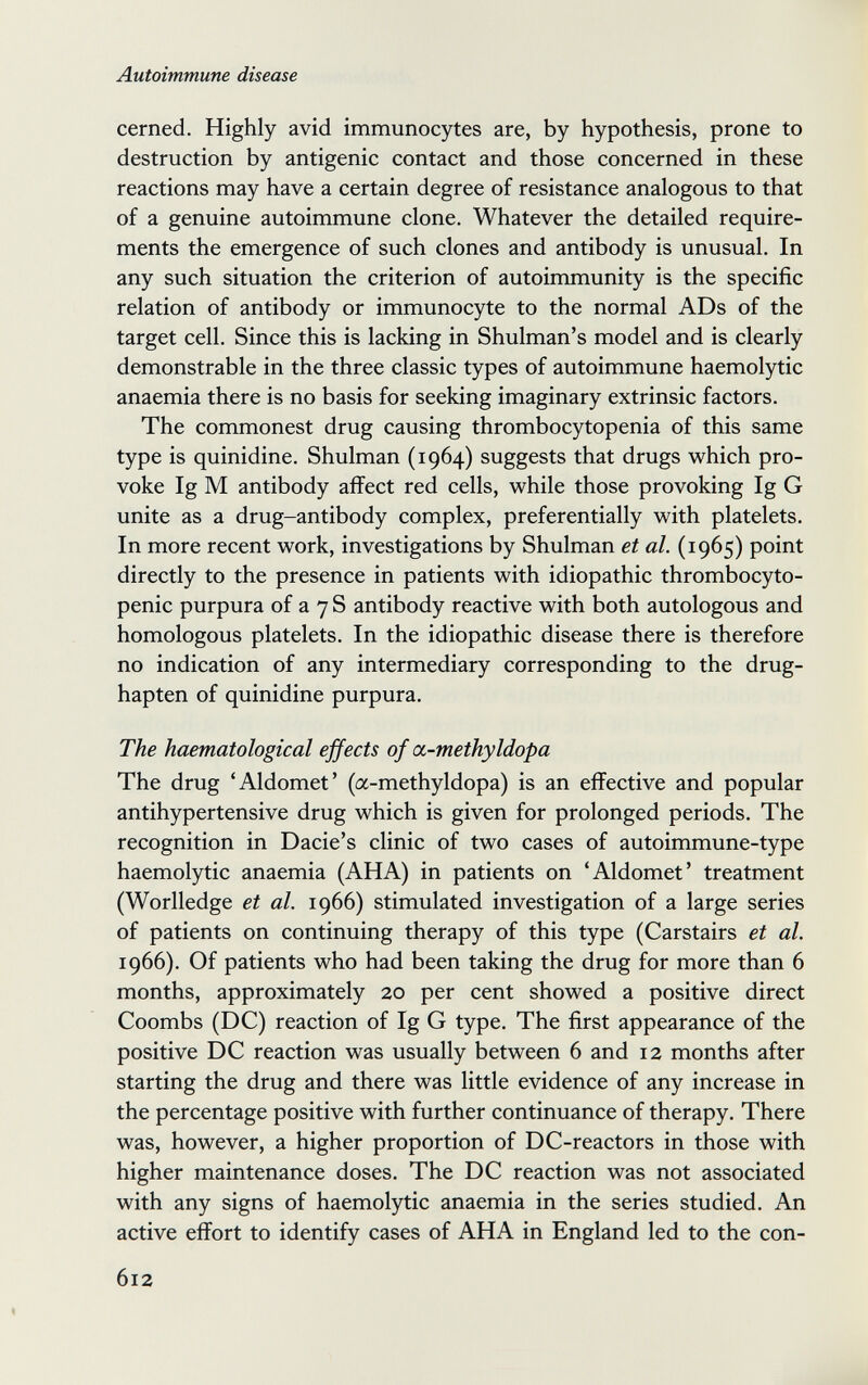 Autoimmune disease cerned. Highly avid immunocytes are, by hypothesis, prone to destruction by antigenic contact and those concerned in these reactions may have a certain degree of resistance analogous to that of a genuine autoimmune clone. Whatever the detailed require¬ ments the emergence of such clones and antibody is unusual. In any such situation the criterion of autoimmunity is the specific relation of antibody or immunocyte to the normal ADs of the target cell. Since this is lacking in Shulman's model and is clearly demonstrable in the three classic types of autoimmune haemolytic anaemia there is no basis for seeking imaginary extrinsic factors. The commonest drug causing thrombocytopenia of this same type is quinidine. Shulman (1964) suggests that drugs which pro¬ voke Ig M antibody affect red cells, while those provoking Ig G unite as a drug-antibody complex, preferentially with platelets. In more recent work, investigations by Shulman et al. (1965) point directly to the presence in patients with idiopathic thrombocyto¬ penic purpura of a 7 S antibody reactive with both autologous and homologous platelets. In the idiopathic disease there is therefore no indication of any intermediary corresponding to the drug- hapten of quinidine purpura. The haematological effects of a-methyldopa The drug 'Aldomet' (a-methyldopa) is an effective and popular antihypertensive drug which is given for prolonged periods. The recognition in Dacie's clinic of two cases of autoimmune-type haemolytic anaemia (AHA) in patients on 'Aldomet' treatment (Worlledge et al. 1966) stimulated investigation of a large series of patients on continuing therapy of this type (Carstairs et al. 1966). Of patients who had been taking the drug for more than 6 months, approximately 20 per cent showed a positive direct Coombs (DC) reaction of Ig G type. The first appearance of the positive DC reaction was usually between 6 and 12 months after starting the drug and there was little evidence of any increase in the percentage positive with further continuance of therapy. There was, however, a higher proportion of DC-reactors in those with higher maintenance doses. The DC reaction was not associated with any signs of haemolytic anaemia in the series studied. An active effort to identify cases of AHA in England led to the con- 612