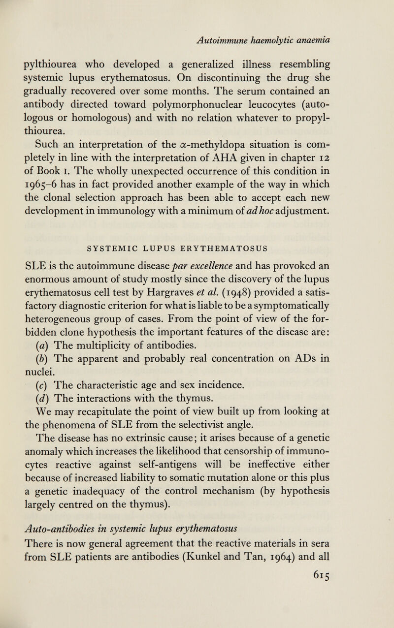 Autoimmune haemolytic anaemia pylthiourea who developed a generalized illness resembling systemic lupus erythematosus. On discontinuing the drug she gradually recovered over some months. The serum contained an antibody directed toward polymorphonuclear leucocytes (auto¬ logous or homologous) and with no relation whatever to propyl- thiourea. Such an interpretation of the a-methyldopa situation is com¬ pletely in line with the interpretation of AHA given in chapter 12 of Book I. The wholly unexpected occurrence of this condition in 1965-6 has in fact provided another example of the way in which the clonal selection approach has been able to accept each new development in immunology with a minimum of adhoc adjustment. SYSTEMIC LUPUS ERYTHEMATOSUS SLE is the autoimmune disease par excellence and has provoked an enormous amount of study mostly since the discovery of the lupus erythematosus cell test by Hargraves et al. (1948) provided a satis¬ factory diagnostic criterion for what is liable to be a symptomatically heterogeneous group of cases. From the point of view of the for¬ bidden clone hypothesis the important features of the disease are: (а) The multiplicity of antibodies. (б) The apparent and probably real concentration on ADs in nuclei. {c) The characteristic age and sex incidence. [d) The interactions with the thymus. We may recapitulate the point of view built up from looking at the phenomena of SLE from the selectivist angle. The disease has no extrinsic cause ; it arises because of a genetic anomaly which increases the likelihood that censorship of immuno- cytes reactive against self-antigens will be ineffective either because of increased liability to somatic mutation alone or this plus a genetic inadequacy of the control mechanism (by hypothesis largely centred on the thymus). Auto-antibodies in systemic lupus erythematosus There is now general agreement that the reactive materials in sera from SLE patients are antibodies (Kunkel and Tan, 1964) and all 615