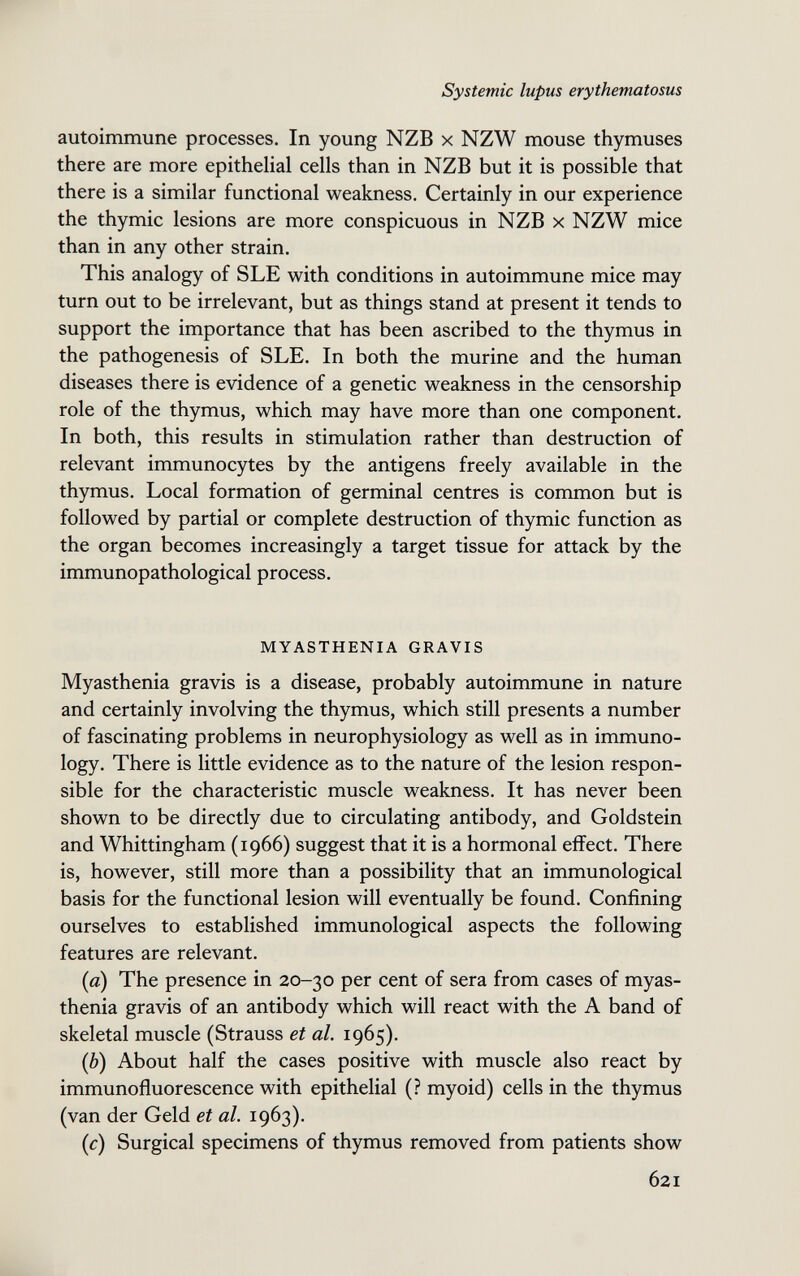 Systemic lupus erythematosus autoimmune processes. In young NZB x NZW mouse thymuses there are more epithehal cells than in NZB but it is possible that there is a similar functional weakness. Certainly in our experience the thymic lesions are more conspicuous in NZB x NZW mice than in any other strain. This analogy of SLE with conditions in autoimmune mice may turn out to be irrelevant, but as things stand at present it tends to support the importance that has been ascribed to the thymus in the pathogenesis of SLE. In both the murine and the human diseases there is evidence of a genetic weakness in the censorship role of the thymus, which may have more than one component. In both, this results in stimulation rather than destruction of relevant immunocytes by the antigens freely available in the thymus. Local formation of germinal centres is common but is followed by partial or complete destruction of thymic function as the organ becomes increasingly a target tissue for attack by the immunopathological process. MYASTHENIA GRAVIS Myasthenia gravis is a disease, probably autoimmune in nature and certainly involving the thymus, which still presents a number of fascinating problems in neurophysiology as well as in immuno¬ logy. There is little evidence as to the nature of the lesion respon¬ sible for the characteristic muscle weakness. It has never been shown to be directly due to circulating antibody, and Goldstein and Whittingham (1966) suggest that it is a hormonal effect. There is, however, still more than a possibility that an immunological basis for the functional lesion will eventually be found. Confining ourselves to established immunological aspects the following features are relevant. (a) The presence in 20-30 per cent of sera from cases of myas¬ thenia gravis of an antibody which will react with the A band of skeletal muscle (Strauss et al. 1965). (è) About half the cases positive with muscle also react by immunofluorescence with epithelial (? myoid) cells in the thymus (van der Geld et al. 1963). (с) Surgical specimens of thymus removed from patients show 621