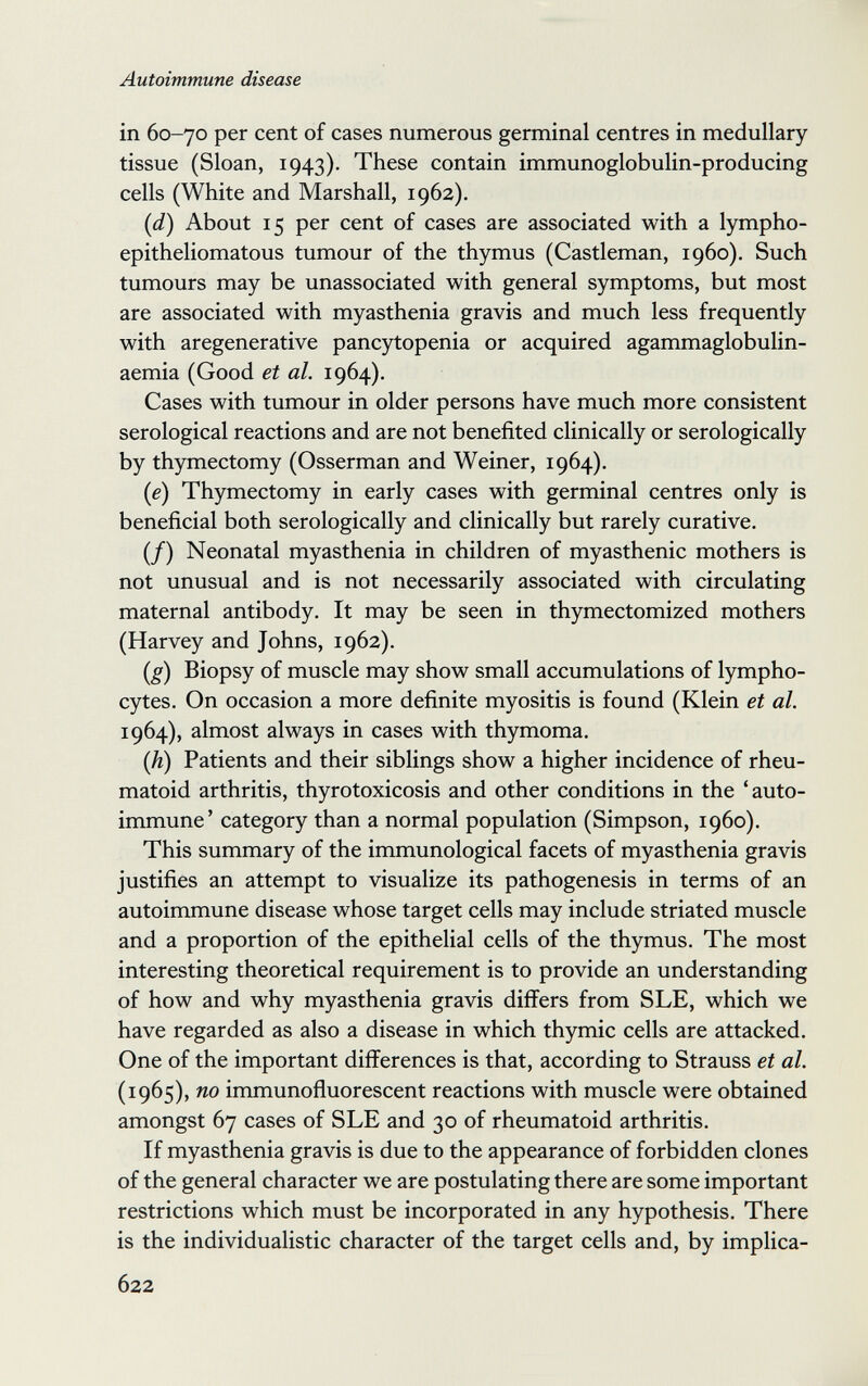 Autoimmune disease in 60-70 per cent of cases numerous germinal centres in medullary tissue (Sloan, 1943). These contain immunoglobulin-producing cells (White and Marshall, 1962). {d) About 15 per cent of cases are associated with a lympho- epitheliomatous tumour of the thymus (Castleman, i960). Such tumours may be unassociated with general symptoms, but most are associated with myasthenia gravis and much less frequently with aregenerative pancjrtopenia or acquired agammaglobulin- aemia (Good et al. 1964). Cases with tumour in older persons have much more consistent serological reactions and are not benefited clinically or serologically by thymectomy (Osserman and Weiner, 1964). (e) Thymectomy in early cases with germinal centres only is beneficial both serologically and clinically but rarely curative. (/) Neonatal myasthenia in children of myasthenic mothers is not unusual and is not necessarily associated with circulating maternal antibody. It may be seen in thymectomized mothers (Harvey and Johns, 1962). (g) Biopsy of muscle may show small accumulations of lympho¬ cytes. On occasion a more definite myositis is found (Klein et al. 1964), almost always in cases with thymoma. [h) Patients and their siblings show a higher incidence of rheu¬ matoid arthritis, thyrotoxicosis and other conditions in the 'auto¬ immune' category than a normal population (Simpson, i960). This summary of the immunological facets of myasthenia gravis justifies an attempt to visualize its pathogenesis in terms of an autoimmune disease whose target cells may include striated muscle and a proportion of the epithelial cells of the thymus. The most interesting theoretical requirement is to provide an understanding of how and why myasthenia gravis differs from SLE, which we have regarded as also a disease in which thymic cells are attacked. One of the important differences is that, according to Strauss et al. (1965), no immunofiuorescent reactions with muscle were obtained amongst 67 cases of SLE and 30 of rheumatoid arthritis. If myasthenia gravis is due to the appearance of forbidden clones of the general character we are postulating there are some important restrictions which must be incorporated in any hypothesis. There is the individualistic character of the target cells and, by implica- 622