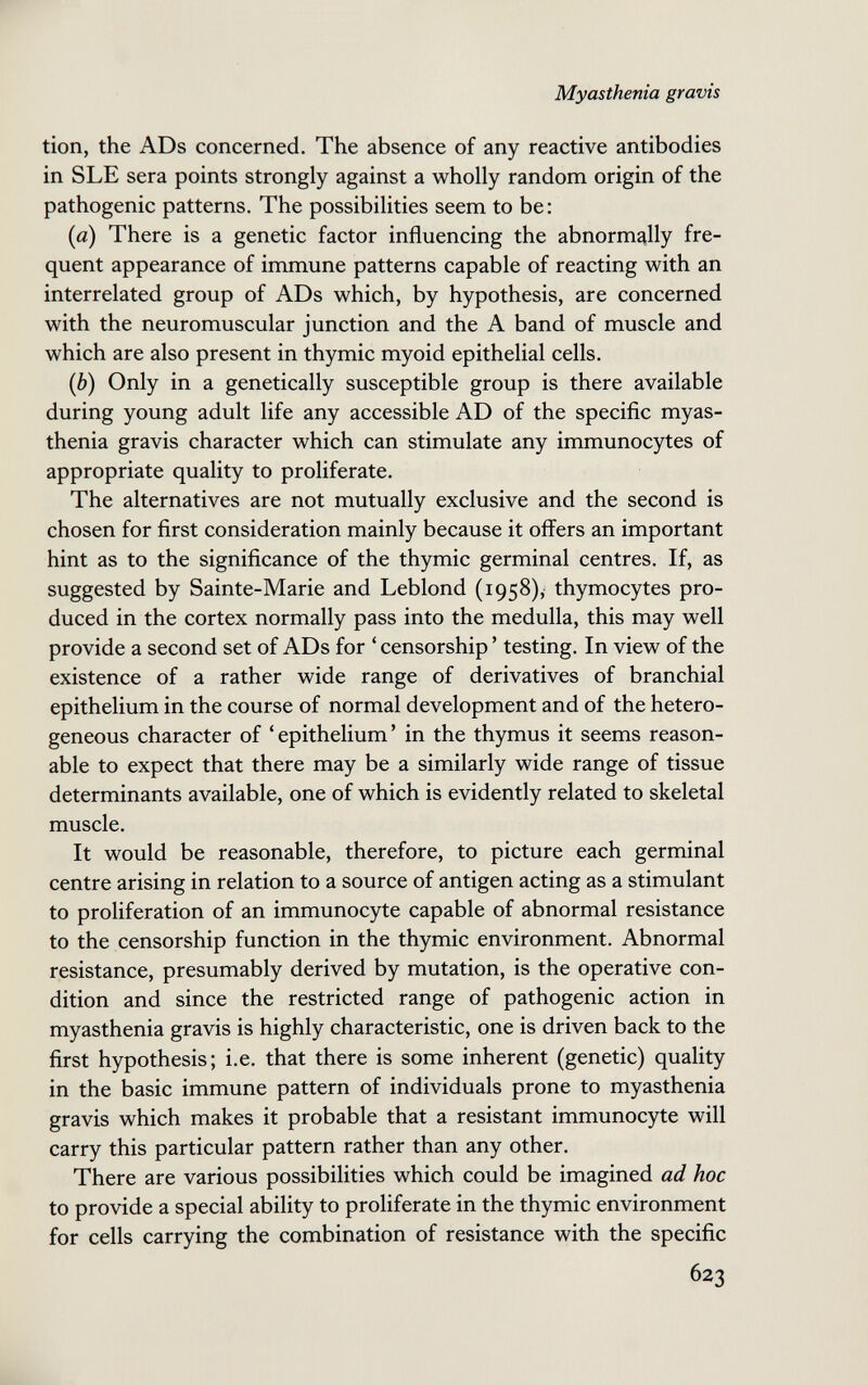 Myasthenia gravis tion, the ADs concerned. The absence of any reactive antibodies in SLE sera points strongly against a wholly random origin of the pathogenic patterns. The possibilities seem to be : (a) There is a genetic factor influencing the abnormally fre¬ quent appearance of immune patterns capable of reacting with an interrelated group of ADs which, by hypothesis, are concerned with the neuromuscular junction and the A band of muscle and which are also present in thymic myoid epithelial cells. (b) Only in a genetically susceptible group is there available during young adult life any accessible AD of the specific myas¬ thenia gravis character which can stimulate any immunocytes of appropriate quality to proliferate. The alternatives are not mutually exclusive and the second is chosen for first consideration mainly because it offers an important hint as to the significance of the thymic germinal centres. If, as suggested by Sainte-Marie and Leblond (1958), thymocytes pro¬ duced in the cortex normally pass into the medulla, this may well provide a second set of ADs for ' censorship ' testing. In view of the existence of a rather wide range of derivatives of branchial epithelium in the course of normal development and of the hetero¬ geneous character of 'epithelium' in the thymus it seems reason¬ able to expect that there may be a similarly wide range of tissue determinants available, one of which is evidently related to skeletal muscle. It would be reasonable, therefore, to picture each germinal centre arising in relation to a source of antigen acting as a stimulant to proliferation of an immunocyte capable of abnormal resistance to the censorship function in the thymic environment. Abnormal resistance, presumably derived by mutation, is the operative con¬ dition and since the restricted range of pathogenic action in myasthenia gravis is highly characteristic, one is driven back to the first hypothesis; i.e. that there is some inherent (genetic) quality in the basic immune pattern of individuals prone to myasthenia gravis which makes it probable that a resistant immunocyte will carry this particular pattern rather than any other. There are various possibilities which could be imagined ad hoc to provide a special ability to proliferate in the thymic environment for cells carrying the combination of resistance with the specific 623