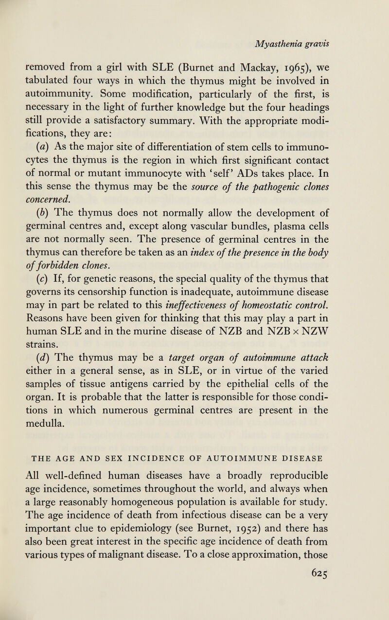 Myasthenia gravis removed from a girl with SLE (Burnet and Mackay, 1965), we tabulated four ways in which the thymus might be involved in autoimmunity. Some modification, particularly of the first, is necessary in the light of further knowledge but the four headings still provide a satisfactory summary. With the appropriate modi¬ fications, they are: (fl) As the major site of differentiation of stem cells to immuno- cytes the thymus is the region in which first significant contact of normal or mutant immunocyte with 'self ADs takes place. In this sense the thymus may be the source of the pathogenic clones concerned. {Ъ) The thymus does not normally allow the development of germinal centres and, except along vascular bundles, plasma cells are not normally seen. The presence of germinal centres in the thymus can therefore be taken as an index of the presence in the body of forbidden clones. {c) If, for genetic reasons, the special quality of the thymus that governs its censorship function is inadequate, autoimmune disease may in part be related to this ineffectiveness of homeostatic control. Reasons have been given for thinking that this may play a part in human SLE and in the murine disease of NZB and NZB x NZW strains. {d) The thymus may be a target organ of autoimmune attack either in a general sense, as in SLE, or in virtue of the varied samples of tissue antigens carried by the epithelial cells of the organ. It is probable that the latter is responsible for those condi¬ tions in which numerous germinal centres are present in the medulla. THE AGE AND SEX INCIDENCE OF AUTOIMMUNE DISEASE All well-defined human diseases have a broadly reproducible age incidence, sometimes throughout the world, and always when a large reasonably homogeneous population is available for study. The age incidence of death from infectious disease can be a very important clue to epidemiology (see Burnet, 1952) and there has also been great interest in the specific age incidence of death from various types of malignant disease. To a close approximation, those 625