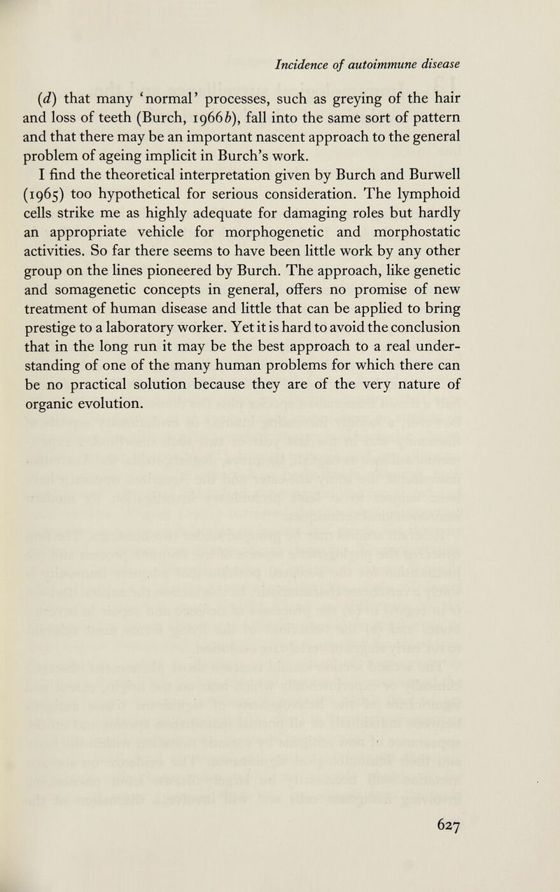 Incidence of autoimmune disease {d) that many 'normal' processes, such as greying of the hair and loss of teeth (Burch, 19666), fall into the same sort of pattern and that there may be an important nascent approach to the general problem of ageing implicit in Burch's work. I find the theoretical interpretation given by Burch and Burwell (1965) too hypothetical for serious consideration. The lymphoid cells strike me as highly adequate for damaging roles but hardly an appropriate vehicle for morphogenetic and morphostatic activities. So far there seems to have been little work by any other group on the lines pioneered by Burch. The approach, like genetic and somagenetic concepts in general, offers no promise of new treatment of human disease and little that can be applied to bring prestige to a laboratory worker. Yet it is hard to avoid the conclusion that in the long run it may be the best approach to a real under¬ standing of one of the many human problems for which there can be no practical solution because they are of the very nature of organic evolution. 627