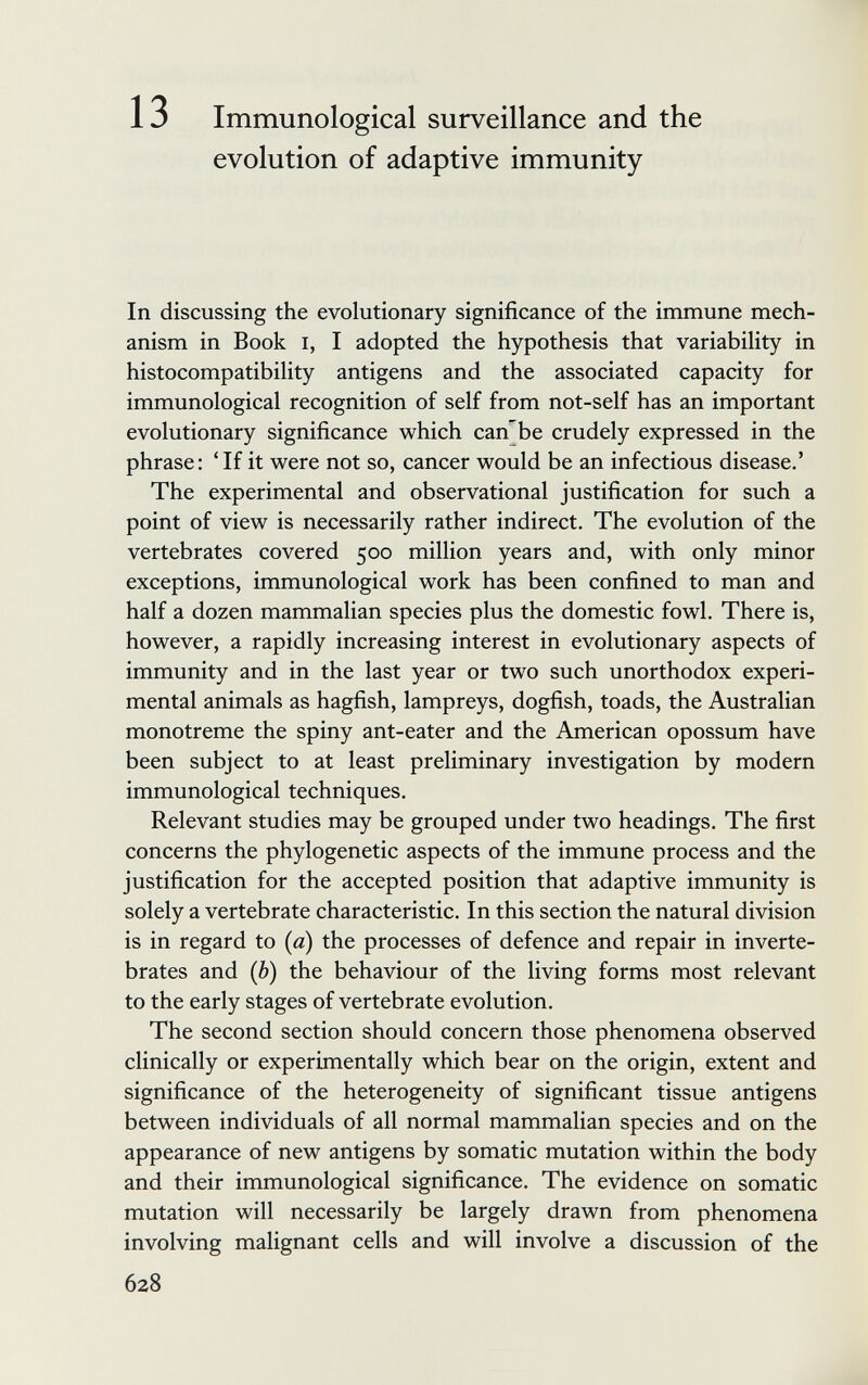 13 Immunological surveillance and the evolution of adaptive immunity In discussing the evolutionary significance of the immune mech¬ anism in Book I, I adopted the hypothesis that variabiUty in histocompatibility antigens and the associated capacity for immunological recognition of self from not-self has an important evolutionary significance which can'^be crudely expressed in the phrase: 'If it were not so, cancer would be an infectious disease.' The experimental and observational justification for such a point of view is necessarily rather indirect. The evolution of the vertebrates covered 500 million years and, with only minor exceptions, immunological work has been confined to man and half a dozen mammalian species plus the domestic fowl. There is, however, a rapidly increasing interest in evolutionary aspects of immunity and in the last year or two such unorthodox experi¬ mental animals as hagfish, lampreys, dogfish, toads, the Australian monotreme the spiny ant-eater and the American opossum have been subject to at least preliminary investigation by modern immunological techniques. Relevant studies may be grouped under two headings. The first concerns the phylogenetic aspects of the immune process and the justification for the accepted position that adaptive immunity is solely a vertebrate characteristic. In this section the natural division is in regard to (a) the processes of defence and repair in inverte¬ brates and (b) the behaviour of the living forms most relevant to the early stages of vertebrate evolution. The second section should concern those phenomena observed clinically or experimentally which bear on the origin, extent and significance of the heterogeneity of significant tissue antigens between individuals of all normal mammalian species and on the appearance of new antigens by somatic mutation within the body and their immunological significance. The evidence on somatic mutation will necessarily be largely drawn from phenomena involving malignant cells and will involve a discussion of the 628