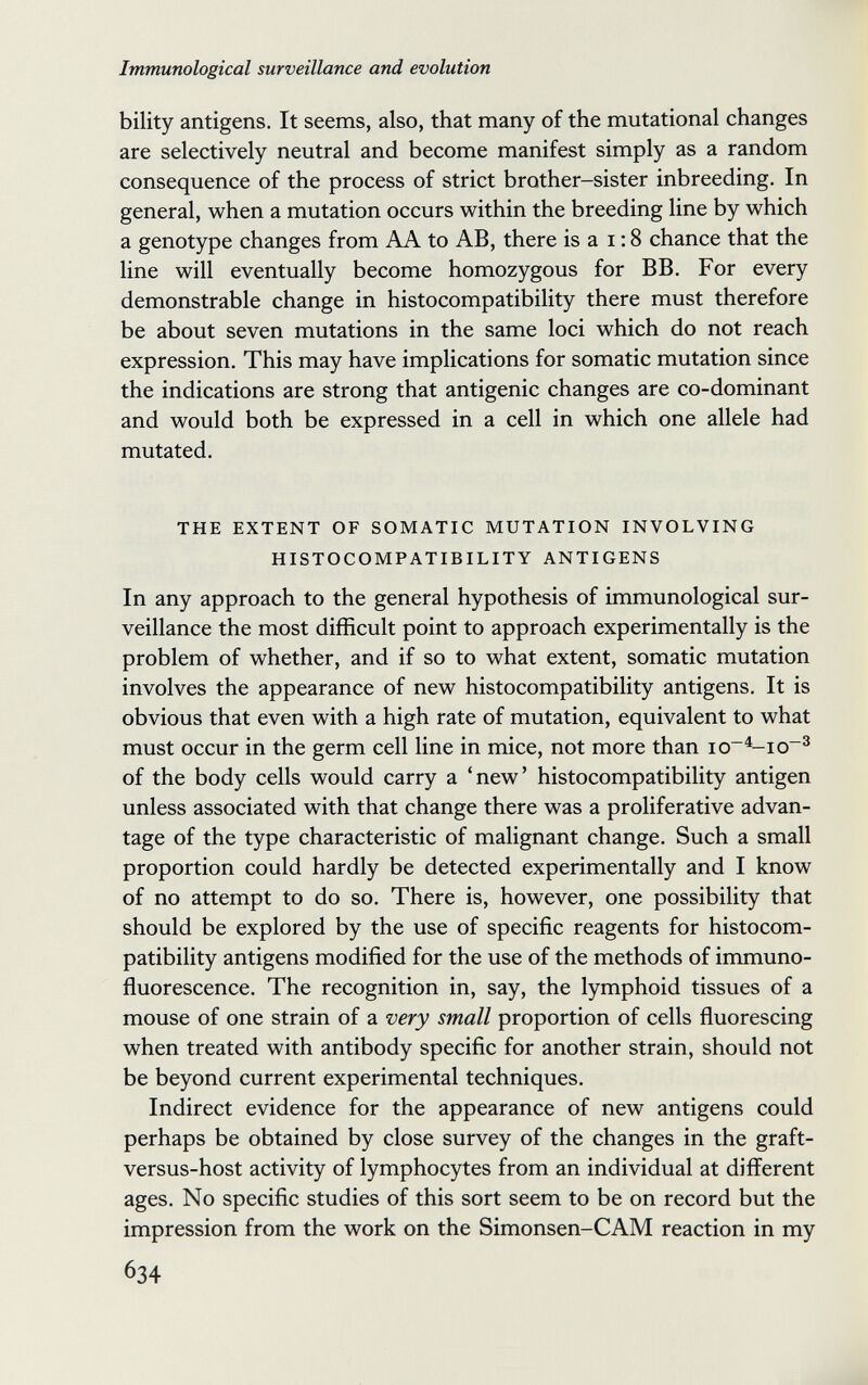 Immunological surveillance and evolution bility antigens. It seems, also, that many of the mutational changes are selectively neutral and become manifest simply as a random consequence of the process of strict brother-sister inbreeding. In general, when a mutation occurs within the breeding line by which a genotype changes from AA to AB, there is a i ; 8 chance that the line will eventually become homozygous for BB. For every demonstrable change in histocompatibility there must therefore be about seven mutations in the same loci which do not reach expression. This may have implications for somatic mutation since the indications are strong that antigenic changes are co-dominant and would both be expressed in a cell in which one allele had mutated. THE EXTENT OF SOMATIC MUTATION INVOLVING HISTOCOMPATIBILITY ANTIGENS In any approach to the general hypothesis of immunological sur¬ veillance the most difficult point to approach experimentally is the problem of whether, and if so to what extent, somatic mutation involves the appearance of new histocompatibility antigens. It is obvious that even with a high rate of mutation, equivalent to what must occur in the germ cell line in mice, not more than io~^io~^ of the body cells would carry a 'new' histocompatibility antigen unless associated with that change there was a proliferative advan¬ tage of the type characteristic of malignant change. Such a small proportion could hardly be detected experimentally and I know of no attempt to do so. There is, however, one possibility that should be explored by the use of specific reagents for histocom¬ patibility antigens modified for the use of the methods of immuno¬ fluorescence. The recognition in, say, the lymphoid tissues of a mouse of one strain of a very small proportion of cells fluorescing when treated with antibody specific for another strain, should not be beyond current experimental techniques. Indirect evidence for the appearance of new antigens could perhaps be obtained by close survey of the changes in the graft- versus-host activity of lymphocytes from an individual at different ages. No specific studies of this sort seem to be on record but the impression from the work on the Simonsen-CAM reaction in my 634