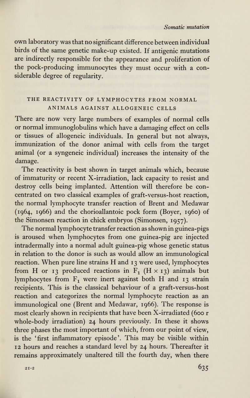 Somatic mutation own laboratory was that no significant difference between individual birds of the same genetic make-up existed. If antigenic mutations are indirectly responsible for the appearance and proliferation of the pock-producing immunocytes they must occur with a con¬ siderable degree of regularity. THE REACTIVITY OF LYMPHOCYTES FROM NORMAL ANIMALS AGAINST ALLOGENEIC CELLS There are now very large numbers of examples of normal cells or normal immunoglobulins which have a damaging effect on cells or tissues of allogeneic individuals. In general but not always, immunization of the donor animal with cells from the target animal (or a syngeneic individual) increases the intensity of the damage. The reactivity is best shown in target animals which, because of immaturity or recent X-irradiation, lack capacity to resist and destroy cells being implanted. Attention will therefore be con¬ centrated on two classical examples of graft-versus-host reaction, the normal lymphoc)^e transfer reaction of Brent and Medawar (1964, 1966) and the chorioallantoic pock form (Boyer, i960) of the Simonsen reaction in chick embryos (Simonsen, 1957). The normal lymphocyte transfer reaction as shown in guinea-pigs is aroused when lymphocytes from one guinea-pig are injected intradermally into a normal adult guinea-pig whose genetic status in relation to the donor is such as would allow an immunological reaction. When pure line strains H and 13 were used, lymphocytes from H or 13 produced reactions in Fj (H x 13) animals but lymphocytes from were inert against both H and 13 strain recipients. This is the classical behaviour of a graft-versus-host reaction and categorizes the normal lymphocyte reaction as an immunological one (Brent and Medawar, 1966). The response is most clearly shown in recipients that have been X-irradiated (600 r whole-body irradiation) 24 hours previously. In these it shows three phases the most important of which, from our point of view, is the 'first inflammatory episode'. This may be visible within 12 hours and reaches a standard level by 24 hours. Thereafter it remains approximately unaltered till the fourth day, when there 21-2 635