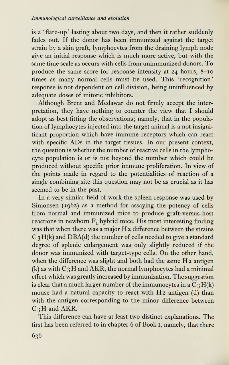 Immunological surveillance and evolution is a ' flare-up ' lasting about two days, and then it rather suddenly fades out. If the donor has been immunized against the target strain by a skin graft, lymphocytes from the draining lymph node give an initial response which is much more active, but with the same time scale as occurs with cells from unimmunized donors. To produce the same score for response intensity at 24 hours, 8-10 times as many normal cells must be used. This 'recognition' response is not dependent on cell division, being uninfluenced by adequate doses of mitotic inhibitors. Although Brent and Medawar do not firmly accept the inter¬ pretation, they have nothing to counter the view that I should adopt as best fitting the observations ; namely, that in the popula¬ tion of lymphocytes injected into the target animal is a not insigni¬ ficant proportion which have immune receptors which can react with specific ADs in the target tissues. In our present context, the question is whether the number of reactive cells in the lympho¬ cyte population is or is not beyond the number which could be produced without specific prior immune proliferation. In view of the points made in regard to the potentialities of reaction of a single combining site this question may not be as crucial as it has seemed to be in the past. In a very similar field of work the spleen response was used by Simonsen (1962) as a method for assaying the potency of cells from normal and immunized mice to produce graft-versus-host reactions in newborn hybrid mice. His most interesting finding was that when there was a major H 2 difference between the strains C3 H(k) and DBA(d) the number of cells needed to give a standard degree of splenic enlargement was only slightly reduced if the donor was immunized with target-type cells. On the other hand, when the difference was slight and both had the same H 2 antigen (k) as with С 3 H and AKR, the normal lymphocytes had a minimal effect which was greatly increased by immunization. The suggestion is clear that a much larger number of the immunocytes in a С 3 H(k) mouse had a natural capacity to react with H 2 antigen (d) than with the antigen corresponding to the minor difference between C3H and AKR. This difference can have at least two distinct explanations. The first has been referred to in chapter 6 of Book i, namely, that there 636