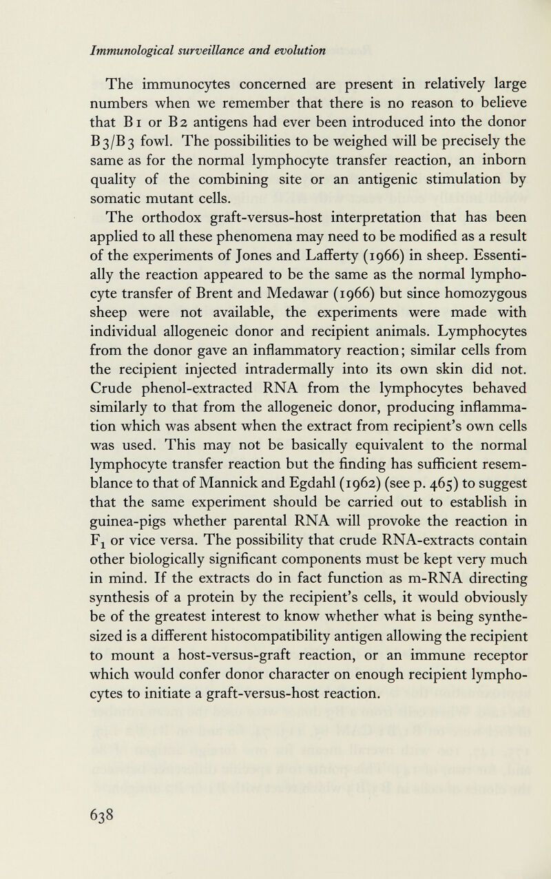 Immunological surveillance and evolution The immunocytes concerned are present in relatively large numbers when we remember that there is no reason to believe that ВI or В 2 antigens had ever been introduced into the donor B3/B3 fowl. The possibilities to be weighed will be precisely the same as for the normal lymphocyte transfer reaction, an inborn quality of the combining site or an antigenic stimulation by somatic mutant cells. The orthodox graft-versus-host interpretation that has been applied to all these phenomena may need to be modified as a result of the experiments of Jones and Lafferty (1966) in sheep. Essenti¬ ally the reaction appeared to be the same as the normal lympho¬ cyte transfer of Brent and Medawar (1966) but since homozygous sheep were not available, the experiments were made with individual allogeneic donor and recipient animals. Lymphocytes from the donor gave an inflammatory reaction; similar cells from the recipient injected intradermally into its own skin did not. Crude phenol-extracted RNA from the lymphocytes behaved similarly to that from the allogeneic donor, producing inflamma¬ tion which was absent when the extract from recipient's own cells was used. This may not be basically equivalent to the normal lymphocyte transfer reaction but the finding has suflicient resem¬ blance to that of Mannick and Egdahl (1962) (see p. 465) to suggest that the same experiment should be carried out to establish in guinea-pigs whether parental RNA will provoke the reaction in Fj or vice versa. The possibility that crude RNA-extracts contain other biologically significant components must be kept very much in mind. If the extracts do in fact function as m-RNA directing synthesis of a protein by the recipient's cells, it would obviously be of the greatest interest to know whether what is being synthe¬ sized is a different histocompatibility antigen allowing the recipient to mount a host-versus-graft reaction, or an immune receptor which would confer donor character on enough recipient lympho¬ cytes to initiate a graft-versus-host reaction. 638