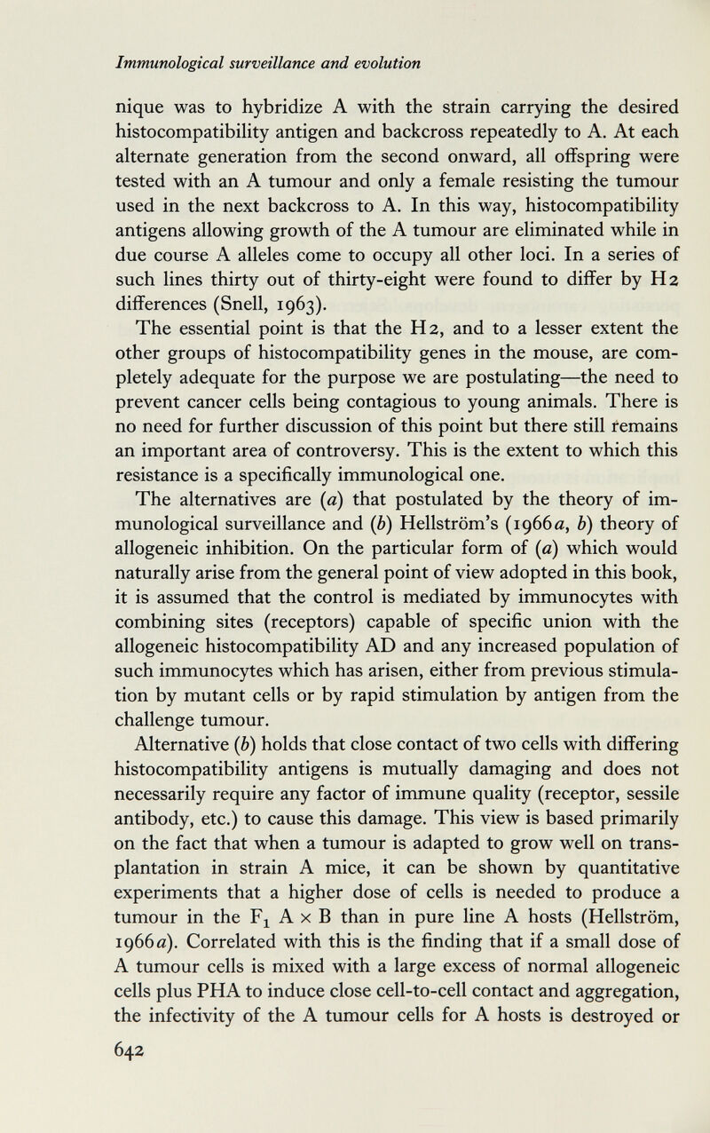 Immunological surveillance and evolution nique was to hybridize A with the strain carrying the desired histocompatibility antigen and backcross repeatedly to A. At each alternate generation from the second onward, all offspring were tested with an A tumour and only a female resisting the tumour used in the next backcross to A. In this way, histocompatibility antigens allowing growth of the A tumour are eliminated while in due course A alleles come to occupy all other loci. In a series of such lines thirty out of thirty-eight were found to differ by H 2 differences (Snell, 1963). The essential point is that the H 2, and to a lesser extent the other groups of histocompatibility genes in the mouse, are com¬ pletely adequate for the purpose we are postulating—the need to prevent cancer cells being contagious to young animals. There is no need for further discussion of this point but there still remains an important area of controversy. This is the extent to which this resistance is a specifically immunological one. The alternatives are {a) that postulated by the theory of im¬ munological surveillance and {b) Hellström's (1966 a, Ъ) theory of allogeneic inhibition. On the particular form of {a) which would naturally arise from the general point of view adopted in this book, it is assumed that the control is mediated by immunocytes with combining sites (receptors) capable of specific union with the allogeneic histocompatibility AD and any increased population of such immunocytes which has arisen, either from previous stimula¬ tion by mutant cells or by rapid stimulation by antigen from the challenge tumour. Alternative (6) holds that close contact of two cells with differing histocompatibility antigens is mutually damaging and does not necessarily require any factor of immune quality (receptor, sessile antibody, etc.) to cause this damage. This view is based primarily on the fact that when a tumour is adapted to grow well on trans¬ plantation in strain A mice, it can be shown by quantitative experiments that a higher dose of cells is needed to produce a tumour in the A x В than in pure line A hosts (Hellström, 1966 e). Correlated with this is the finding that if a small dose of A tumour cells is mixed with a large excess of normal allogeneic cells plus PHA to induce close cell-to-cell contact and aggregation, the infectivity of the A tumour cells for A hosts is destroyed or 642