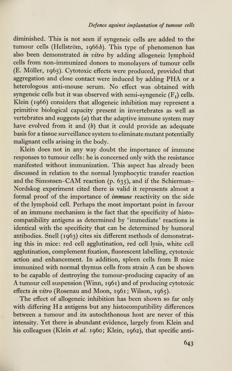 Defence against implantation of tumour cells diminished. This is not seen if syngeneic cells are added to the tumour cells (Hellström, 19666). This type of phenomenon has also been demonstrated in vitro by adding allogeneic lymphoid cells from non-immunized donors to monolayers of tumour cells (E. Möller, 1965). Cytotoxic effects were produced, provided that aggregation and close contact were induced by adding PHA or a heterologous anti-mouse serum. No effect was obtained with syngeneic cells but it was observed with semi-syngeneic (Fj) cells. Klein (1966) considers that allogeneic inhibition may represent a primitive biological capacity present in invertebrates as well as vertebrates and suggests (a) that the adaptive immune system may have evolved from it and {b) that it could provide an adequate basis for a tissue surveillance system to eliminate mutant potentially malignant cells arising in the body. Klein does not in any way doubt the importance of immune responses to tumour cells : he is concerned only with the resistance manifested without immunization. This aspect has already been discussed in relation to the normal lymphocytic transfer reaction and the Simonsen-CAM reaction (p. 635), and if the Schierman- Nordskog experiment cited there is valid it represents almost a formal proof of the importance of immune reactivity on the side of the lymphoid cell. Perhaps the most important point in favour of an immune mechanism is the fact that the specificity of histo¬ compatibility antigens as determined by 'immediate' reactions is identical with the specificity that can be determined by humoral antibodies. Snell (1963) cites six different methods of demonstrat¬ ing this in mice: red cell agglutination, red cell lysis, white cell agglutination, complement fixation, fluorescent labelling, cytotoxic action and enhancement. In addition, spleen cells from В mice immunized with normal thymus cells from strain A can be shown to be capable of destroying the tumour-producing capacity of an A tumour cell suspension (Winn, 1961) and of producing cytotoxic effects in vitro (Rosenau and Moon, 1961 ; Wilson, 1965). The effect of allogeneic inhibition has been shown so far only with differing H 2 antigens but any histocompatibility differences between a tumour and its autochthonous host are never of this intensity. Yet there is abundant evidence, largely from Klein and his colleagues (Klein et al. i960; Klein, 1962), that specific anti- 643