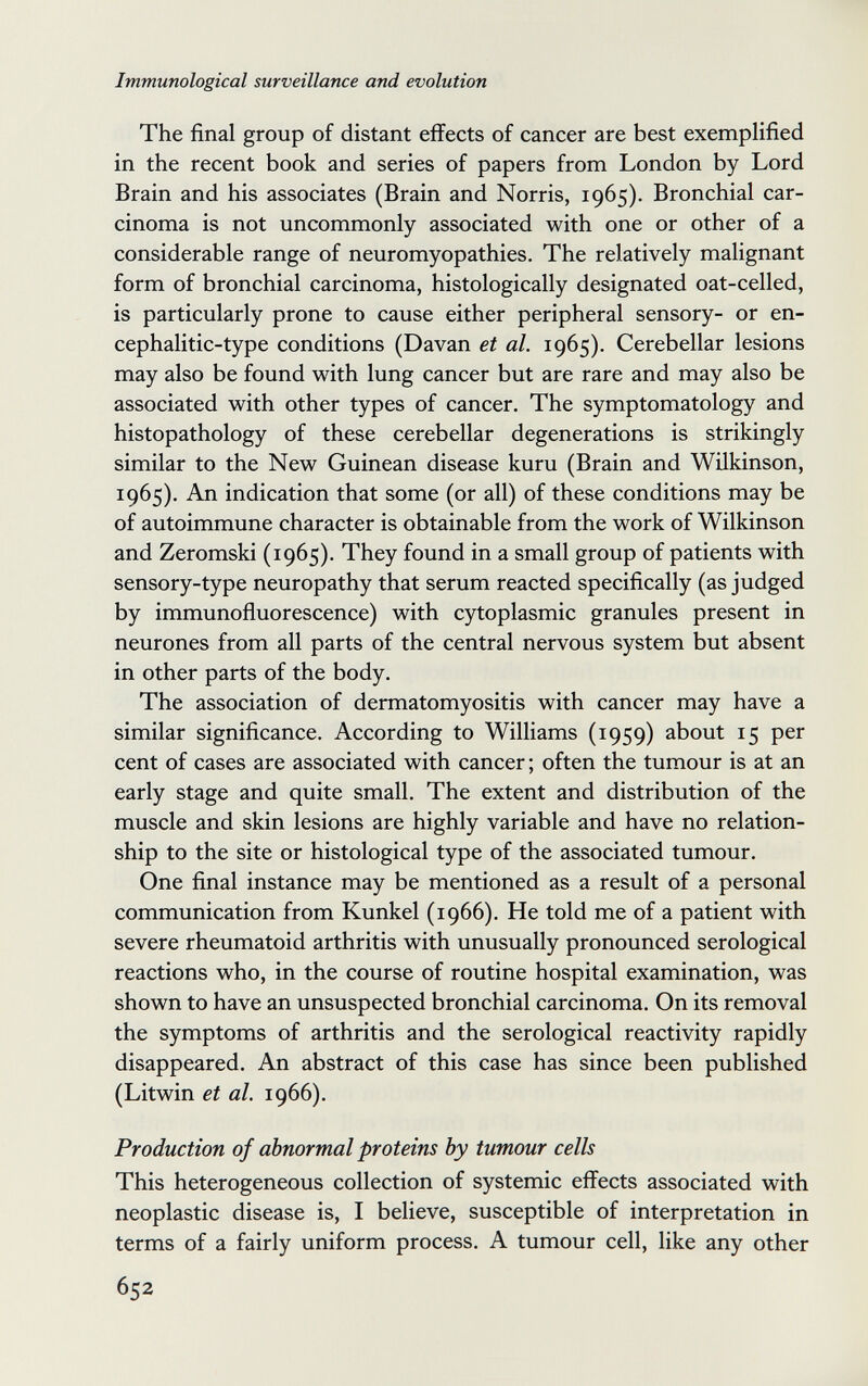 Immunological surveillance and evolution The final group of distant effects of cancer are best exemplified in the recent book and series of papers from London by Lord Brain and his associates (Brain and Norris, 1965). Bronchial car¬ cinoma is not uncommonly associated with one or other of a considerable range of neuromyopathies. The relatively malignant form of bronchial carcinoma, histologically designated oat-celled, is particularly prone to cause either peripheral sensory- or en- cephalitic-type conditions (Davan et al. 1965). Cerebellar lesions may also be found with lung cancer but are rare and may also be associated with other types of cancer. The symptomatology and histopathology of these cerebellar degenerations is strikingly similar to the New Guinean disease kuru (Brain and Wilkinson, 1965). An indication that some (or all) of these conditions may be of autoimmune character is obtainable from the work of Wilkinson and Zeromski (1965). They found in a small group of patients with sensory-type neuropathy that serum reacted specifically (as judged by immunofluorescence) with cytoplasmic granules present in neurones from all parts of the central nervous system but absent in other parts of the body. The association of dermatomyositis with cancer may have a similar significance. According to Williams (1959) about 15 per cent of cases are associated with cancer ; often the tumour is at an early stage and quite small. The extent and distribution of the muscle and skin lesions are highly variable and have no relation¬ ship to the site or histological type of the associated tumour. One final instance may be mentioned as a result of a personal communication from Kunkel (1966). He told me of a patient with severe rheumatoid arthritis with unusually pronounced serological reactions who, in the course of routine hospital examination, was shown to have an unsuspected bronchial carcinoma. On its removal the symptoms of arthritis and the serological reactivity rapidly disappeared. An abstract of this case has since been published (Litwin et al. 1966). Production of abnormal proteins by tumour cells This heterogeneous collection of systemic eflfects associated with neoplastic disease is, I believe, susceptible of interpretation in terms of a fairly uniform process. A tumour cell, like any other 652