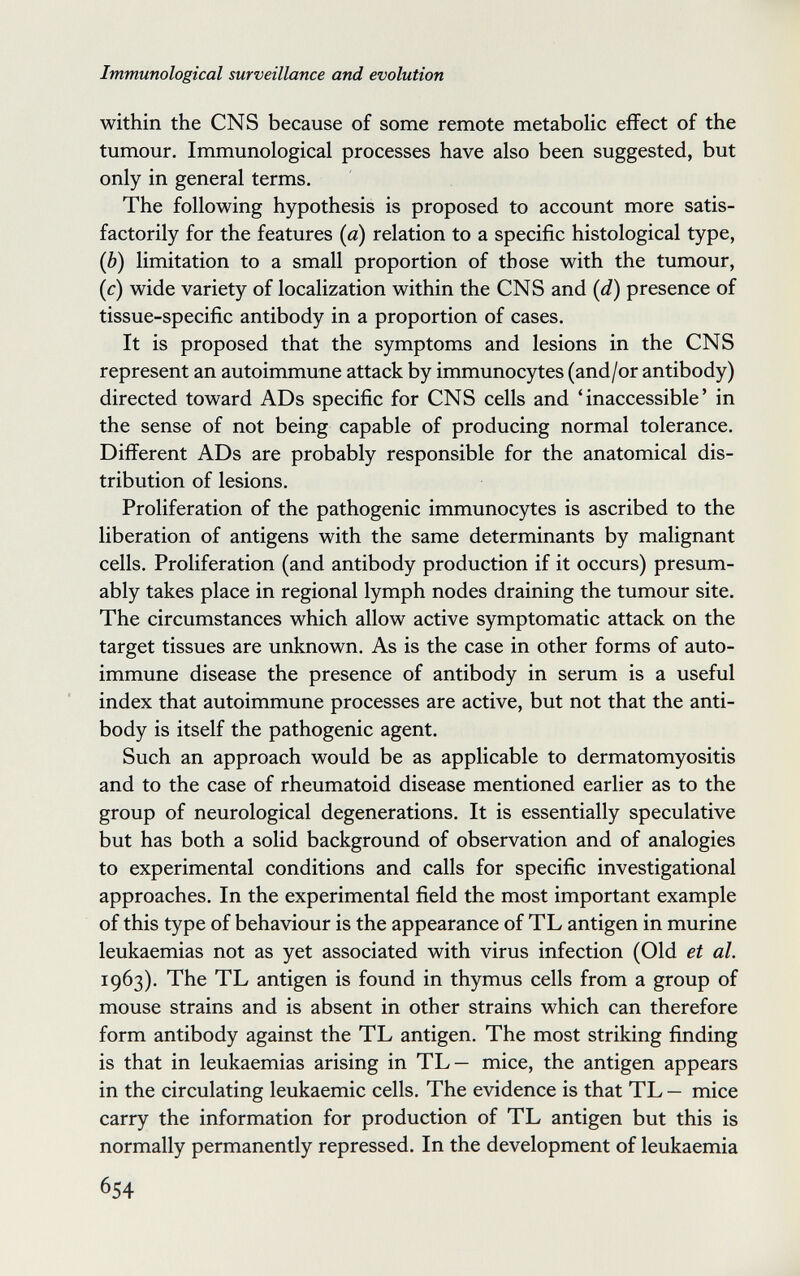 Immunological surveillance and evolution within the CNS because of some remote metabolic effect of the tumour. Immunological processes have also been suggested, but only in general terms. The following hypothesis is proposed to account more satis¬ factorily for the features {a) relation to a specific histological type, (Ô) limitation to a small proportion of those with the tumour, (c) wide variety of localization within the CNS and {d) presence of tissue-specific antibody in a proportion of cases. It is proposed that the symptoms and lesions in the CNS represent an autoimmune attack by immunocytes (and/or antibody) directed toward ADs specific for CNS cells and 'inaccessible' in the sense of not being capable of producing normal tolerance. Different ADs are probably responsible for the anatomical dis¬ tribution of lesions. Proliferation of the pathogenic immunocytes is ascribed to the liberation of antigens with the same determinants by malignant cells. Proliferation (and antibody production if it occurs) presum¬ ably takes place in regional lymph nodes draining the tumour site. The circumstances which allow active symptomatic attack on the target tissues are unknown. As is the case in other forms of auto¬ immune disease the presence of antibody in serum is a useful index that autoimmune processes are active, but not that the anti¬ body is itself the pathogenic agent. Such an approach would be as applicable to dermatomyositis and to the case of rheumatoid disease mentioned earlier as to the group of neurological degenerations. It is essentially speculative but has both a solid background of observation and of analogies to experimental conditions and calls for specific investigational approaches. In the experimental field the most important example of this type of behaviour is the appearance of TL antigen in murine leukaemias not as yet associated with virus infection (Old et al. 1963). The TL antigen is found in thymus cells from a group of mouse strains and is absent in other strains which can therefore form antibody against the TL antigen. The most striking finding is that in leukaemias arising in TL— mice, the antigen appears in the circulating leukaemic cells. The evidence is that TL — mice carry the information for production of TL antigen but this is normally permanently repressed. In the development of leukaemia 654