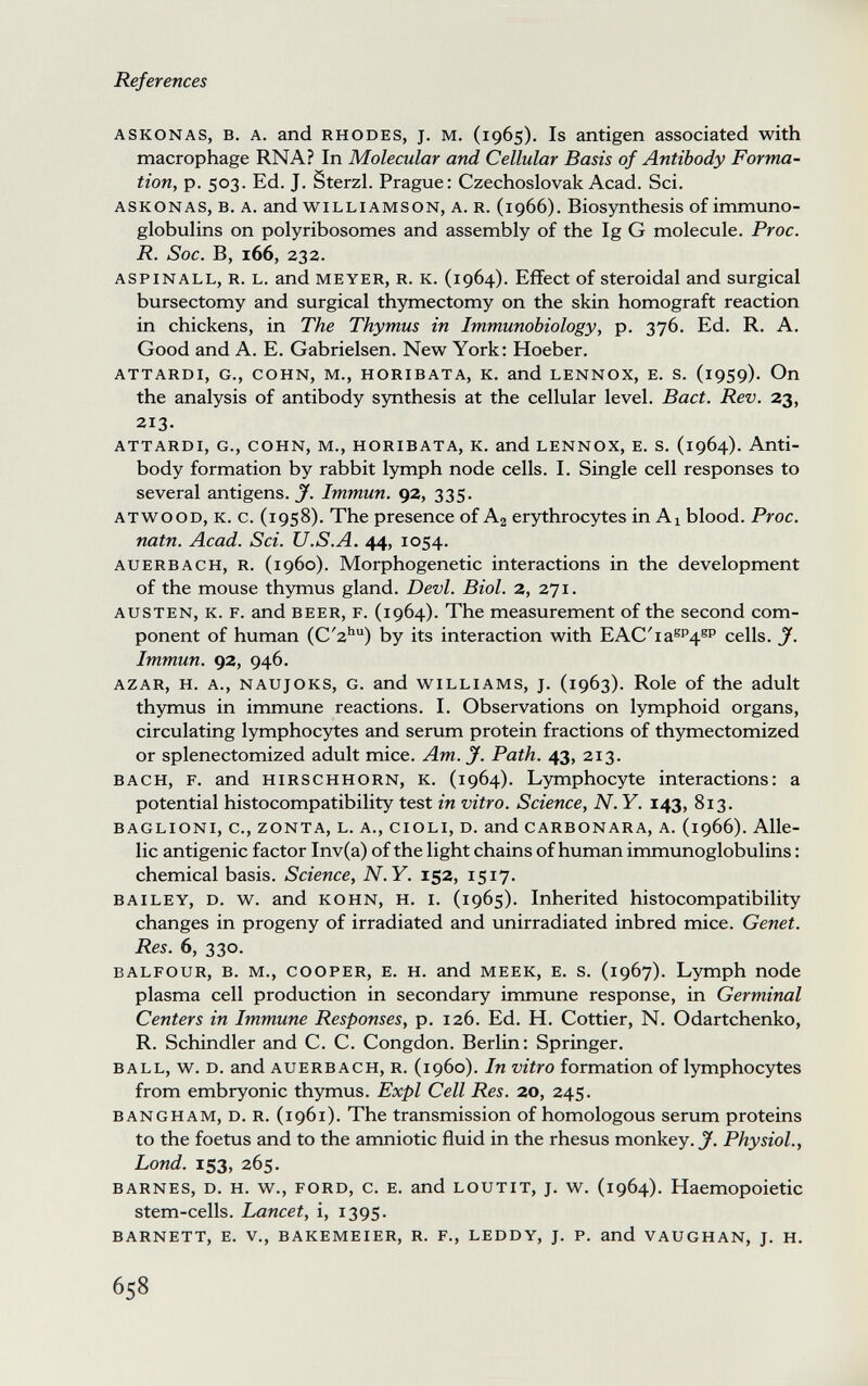 References ASKONAS, в. A. and RHODES, J. M. (1965). Is antigen associated with macrophage RNA? In Molecular and Cellular Basis of Antibody Forma¬ tion, p. 503. Ed. J. Sterzi. Prague: Czechoslovak Acad. Sci. ASKONAS, B. A. and WILLIAMSON, A. R. (1966). Biosynthesis of immuno¬ globulins on polyribosomes and assembly of the Ig G molecule. Proc. R. Sac. B, 166, 232. ASPINALL, R. L. and MEYER, R. K. (1964). Effect of Steroidal and surgical bursectomy and surgical thymectomy on the skin homograft reaction in chickens, in The Thymus in Immunobiology, p. 376. Ed. R. A. Good and A. E. Gabrielsen. New York: Hoeber. ATTARDI, G., COHN, M., HORIBATA, К. and LENNOX, E. S. (19S9). On the analysis of antibody synthesis at the cellular level. Bact. Rev. 23, 213. ATTARDI, G., COHN, M., HORIBATA, К. and LENNOX, E. S. (1964). Anti¬ body formation by rabbit lymph node cells. I. Single cell responses to several antigens. J'. Immun. 92, 335. ATWOOD, K. c. (1958). The presence of Aj erythrocytes in Ai blood. Proc. natn. Acad. Sci. U.S.A. 44, 1054. AUERBACH, R. (1960). Morphogenetic interactions in the development of the mouse thymus gland. Devi. Biol. 2, 271. AUSTEN, K. F. and BEER, F. (1964). The measurement of the second com¬ ponent of human (C'2'') by its interaction with EAC'ia®P4®P cells. J. Immun. 92, 946. AZAR, H. A., NAUJOKS, G. and WILLIAMS, J. (1963). Role of the adult thymus in immune reactions. I. Observations on lymphoid organs, circulating lymphocytes and serum protein fractions of thymectomized or splenectomized adult mice. Am. J. Path. 43, 213. BACH, F. and HIRSCHHORN, к. (1964). Lymphocyte interactions: a potential histocompatibility test in vitro. Science, N. Y. 143, 813. BAGLIONI, C., ZONTA, L. A., CIOLI, D. and CARBONARA, A. (1966). Alle¬ lic antigenic factor Inv(a) of the light chains of human immunoglobulins : chemical basis. Science, N.Y. 152, 1517. BAILEY, D. w. and KOHN, H. I. (1965). Inherited histocompatibility changes in progeny of irradiated and unirradiated inbred mice. Genet. Res. 6, 330. BALFOUR, B. M., COOPER, E. H. and MEEK, E. s. (1967). Lymph node plasma cell production in secondary immune response, in Germinal Centers in Immune Responses, p. 126. Ed. H. Cottier, N. Odartchenko, R. Schindler and C. C. Congdon. Berlin: Springer. BALL, w. D. and AUERBACH, R. (i960). In vitro formation of lymphocytes from embryonic thymus. Expl Cell Res. 20, 245. BANGHAM, D. R. (1961). The transmission of homologous serum proteins to the foetus and to the amniotic fluid in the rhesus monkey. J. Physiol., Lond. 153, 265. BARNES, D. H. w., FORD, c. E. and LOUTIT, J. w. (1964). Haemopoietic stem-cells. Lancet, i, 1395. BARNETT, E. v., BAKEMEIER, R. F., LEDDY, J. P. and VAUGHAN, J. H. 658