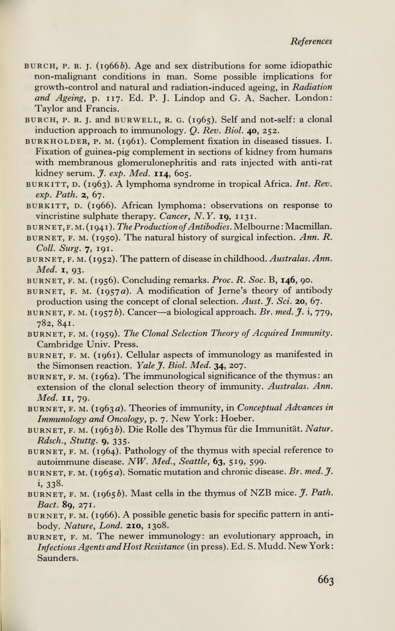 References BURCH, p. R. J. (19666). Age and sex distributions for some idiopathic non-malignant conditions in man. Some possible implications for growth-control and natural and radiation-induced ageing, in Radiation and Ageing, p. 117. Ed. P. J. Lindop and G. A. Sacher. London: Taylor and Francis. BURCH, p. R. J. and BURWELL, R. G. (1965). Self and not-self: a clonal induction approach to immunology. Q. Rev. Biol. 40, 252. BURKHOLDER, P. M. (1961). Complement fixation in diseased tissues. I. Fixation of guinea-pig complement in sections of kidney from humans with membranous glomerulonephritis and rats injected with anti-rat kidney serum, jf. exp. Med. 114, 605. BURKiTT, D. (1963). A lymphoma syndrome in tropical Africa. Int. Rev. exp. Path. 2, 67. BURKITT, D. (1966). African lymphoma: observations on response to vincristine sulphate therapy. Cancer, N.Y. ig, 1131. BURNET, F. M. (1941). The Production of Antibodies. Melbourne : Macmillan. BURNET, F. M. (1950). The natural history of surgical infection. Ann. R. Coll. Surg. 7, 191. BURNET, F. M. (1952). The pattern of disease in childhood. Australas. Ann. Med. I, 93. BURNET, F. M. (1956). Concluding remarks. Proc. R. Soc. B, 146, 90. BURNET, F. M. (1957a). A modification of Jerne's theory of antibody production using the concept of clonal selection. Aust. J. Sci. 20, 67. BURNET, F. M. (19576). Cancer—a biological approach. Br. med. J. i, 779, 782, 841. BURNET, F. M. (1959). The Clonal Selection Theory of Acquired Immunity. Cambridge Univ. Press. BURNET, F. M. (1961). Cellular aspects of immunology as manifested in the Simonsen reaction. Yale J. Biol. Med. 34, 207. BURNET, F. M. (1962). The immunological significance of the thymus: an extension of the clonal selection theory of immunity. Australas. Ann. Med. II, 79. BURNET, F. M. (1963a). Theories of immunity, in Conceptual Advances in Immunology and Oncology, p. 7. New York: Hoeber. BURNET, F. M. (19636). Die Rolle des Thymus für die Immunität. Natur. Rdsch., Stuttg. 9, 335. BURNET, F. M. (1964). Pathology of the thymus with special reference to autoimmune disease. NW. Med., Seattle, 63, 519, 599. BURNET, F. M. (1965 a). Somatic mutation and chronic disease. Br. med. J. i, 338. BURNET, F. M. (19656). Mast cells in the thymus of NZB mice. J. Path. Bact. 89, 271. BURNET, F. M. (1966). A possible genetic basis for specific pattern in anti¬ body. Nature, Lond. 210, 1308. BURNET, F. M. The newer immunology: an evolutionary approach, in Infectious Agents and Host Resistance (in press). Ed. S. Mudd. New York: Saunders. 663