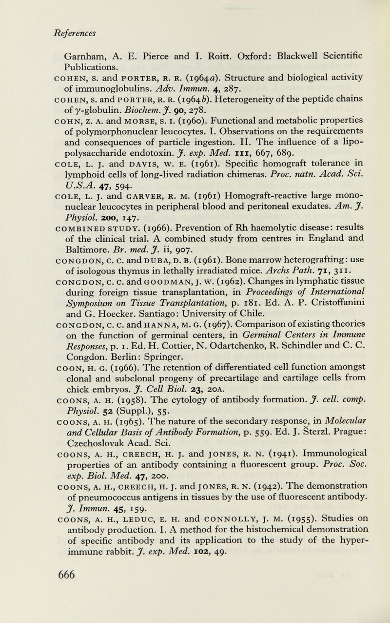 References Garnham, A. E. Pierce and I. Roitt. Oxford: Blackwell Scientific Publications. COHEN, s. and PORTER, R. R. (1964a). Structure and biological activity of immunoglobulins. Adv. Immun. 4, 287. COHEN, s. and PORTER, R. R. (19646). Heterogeneity of the peptide chains of y-globulin. Biochem. J. go, 278. COHN, z. A. and MORSE, s. I. (i960). Functional and metabolic properties of polymorphonuclear leucocytes. I. Observations on the requirements and consequences of particle ingestion. II. The influence of a lipo- polysaccharide endotoxin, у. exp. Med. iii, 667, 689. COLE, L. J. and DAVIS, w. E. (1961). Specific homograft tolerance in lymphoid cells of long-lived radiation chimeras. Proc. natn. Acad. Sci. U.S.A. 47, 594. COLE, L. J. and GARVER, R. M. (1961) Homograft-reactive large mono¬ nuclear leucocytes in peripheral blood and peritoneal exudates. Am. J. Physiol. 200, 147. COMBINED STUDY. (1966). Prevention of Rh haemolytic disease: results of the clinical trial. A combined study from centres in England and Baltimore. Br. med. J. ii, 907. CONGDON, c. c. and DUBA, D. B. (1961). Вопе marrow heterografting: use of isologous thymus in lethally irradiated mice. Archs Path. 71, 311. CONGDON, c. c. and GOODMAN, J. w. (1962). Changes in lymphatic tissue during foreign tissue transplantation, in Proceedings of International Symposium on Tissue Transplantation, p. 181. Ed. A. P. Cristoffanini and G. Hoecker. Santiago : University of Chile. CONGDON, c. c. and HANNA, M. G. (1967). Comparison of existing theories on the function of germinal centers, in Germinal Centers in Immune Responses, p. i. Ed. H. Cottier, N. Odartchenko, R. Schindler and C. C. Congdon. Berlin: Springer. COON, H. G. (1966). The retention of differentiated cell function amongst clonal and subclonal progeny of precartilage and cartilage cells from chick embryos. J. Cell Biol. 23, 20A. COONS, A. H. (1958). The cytology of antibody formation. J. cell. сотр. Physiol. 52 (Suppl.), 55. COONS, A. H. (1965). The nature of the secondary response, in Molecular and Cellular Basis of Antibody Formation, p. 559. Ed. J. Sterzi. Prague: Czechoslovak Acad. Sci. COONS, A. H., CREECH, H. J. and JONES, R. N. (1941). Immunological properties of an antibody containing a fluorescent group. Proc. Soc. exp. Biol. Med. 47, 200. COONS, A. H., CREECH, H. J. and JONES, R. N. (1942). The demonstration of pneumococcus antigens in tissues by the use of fluorescent antibody. y. Immun. 45, 159. COONS, A. H., LEDUC, E. H. and CONNOLLY, J. M. (1955). Studies on antibody production. I. A method for the histochemical demonstration of specific antibody and its application to the study of the hyper¬ immune rabbit, y. exp. Med. 102, 49. 666