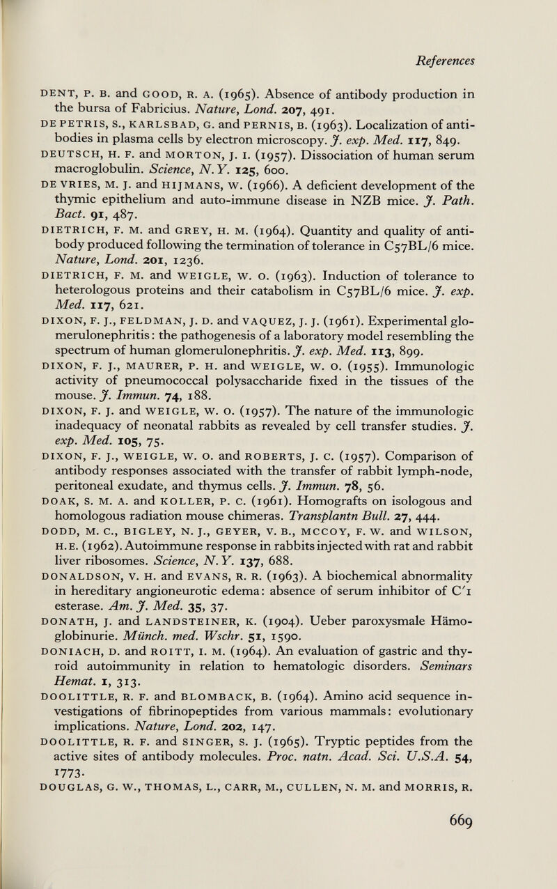 References DENT, p. B. and GOOD, R. A. (1965). Absence of antibody production in the bursa of Fabricius. Nature, Lond. 207, 491. DE PETRIS, s., KARLSBAD, G. and PERNIS, В. (1963). Localization of anti¬ bodies in plasma cells by electron microscopy. J. exp. Med. 117, 849. DEUTSCH, H. F. and MORTON, J. I. (1957). Dissociation of human serum macroglobulin. Science, N. Y. 125, 600. DE VRiES, M. J. and HijMANS, w. (1966). A deficient development of the thymic epithelium and auto-immune disease in NZB mice. J. Path. Bact. 91, 487. DIETRICH, F. M. and GREY, H. M. (1964). Quantity and quality of anti¬ body produced following the termination of tolerance in C57BL/6 mice. Nature, Lond. 201, 1236. DIETRICH, F. M. and WEiGLE, w. o. (1963). Induction of tolerance to heterologous proteins and their catabolism in C57BL/6 mice. J. exp. Med. 117, 621. DIXON, F. J., FELDMAN, J. D. and VAQUEZ, J. J. (1961). Experimental glo¬ merulonephritis : the pathogenesis of a laboratory model resembling the spectrum of human glomerulonephritis.^, exp. Med. 113, 899. DIXON, F. J., MAURER, P. H. and WEIGLE, w. o. (i9SS). Immunologic activity of pneumococcal polysaccharide fixed in the tissues of the mouse. Immun. 74, 188. DIXON, F. J. and WEIGLE, w. o. (1957). The nature of the immunologic inadequacy of neonatal rabbits as revealed by cell transfer studies. J. exp. Med. xos, 75. DIXON, F. J., WEIGLE, w. o. and ROBERTS, J. c. (1957). Comparison of antibody responses associated with the transfer of rabbit lymph-node, peritoneal exudate, and thymus cells. J. Immun. 78, 56. DOAK, s. M. A. and KOLLER, P. c. (1961). Homografts on isologous and homologous radiation mouse chimeras. Transplantn Bull. 27, 444. DODD, M. C., BIGLEY, N. J., GEYER, V. В., MCCOY, F. W. and WILSON, H. E. (1962). Autoimmune response in rabbits injected with rat and rabbit liver ribosomes. Science, N. Y. 137, 688. DONALDSON, V. H. and EVANS, R. R. (1963). A biochemical abnormality in hereditary angioneurotic edema: absence of serum inhibitor of C'l esterase. Am. jf. Med. 35, 37. DONATH, J. and LANDSTEINER, K. (1904). Ueber paroxysmale Hämo¬ globinurie. Münch, med. Wschr. 51, 1590. DONiACH, D. and ROITT, I. M. (1964). An evaluation of gastric and thy¬ roid autoimmunity in relation to hematologic disorders. Seminars Hemat. i, 313. DOOLiTTLE, R. F. and BLOMBACK, B. (1964). Amino acid sequence in¬ vestigations of fibrinopeptides from various mammals: evolutionary implications. Nature, Lond. 202, 147. DOOLITTLE, R. F. and SINGER, s. J. (1965). Tryptic peptides from the active sites of antibody molecules. Proc. natn. Acad. Sci. U.S.A. 54, 1773- DOUGLAS, G. W., THOMAS, L., CARR, M., GULLEN, N. M. and MORRIS, R. 669