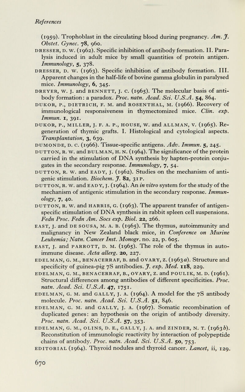 References (1959)- Trophoblast in the circulating blood during pregnancy. Am. J. Obstet. Gynec. 78, 960. DRESSER, D. w. (1962). Specific inhibition of antibody formation. II. Para¬ lysis induced in adult mice by small quantities of protein antigen. Immunology, 5, 378. DRESSER, D. w. (1963). Specific inhibition of antibody formation. III. Apparent changes in the half-life of bovine gamma globulin in paralysed mice. Immunology, 6, 345. DREYER, w. J. and BENNETT, J. c. (1965). The molecular basis of anti¬ body formation: a paradox. Proc. natn. Acad. Sci. U.S.A. 54, 864. DUKOR, p., DIETRICH, F. M. and ROSENTHAL, M. (1966). Recovery of immunological responsiveness in thymectomized mice. Clin. exp. Immun. I, 391. DUKOR, p., MILLER, J. F. A. P., HOUSE, w. and ALLMAN, V. (1965). Re¬ generation of thymic grafts. I. Histological and cytological aspects. Transplantation, 3, 639. DUMONDE, D. c. (1966). Tissue-specific antigens. Adv. Immun, s, 245. DUTTON, R. w^. and BULMAN, H. N. (1964). The significance of the protein carried in the stimulation of DNA synthesis by hapten-protein conju¬ gates in the secondary response. Immunology, 7, 54. DUTTON, R. w. and EADY, J. (1962). Studies on the mechanism of anti¬ genic stimulation. Biochem.J. 82, 31 P. DUTTON, R. w. and EADY, J. (1964). An in vitro system for the study of the mechanism of antigenic stimulation in the secondary response. Immun¬ ology, 7, 40- DUTTON, R. w. and HARRIS, G. (1963). The apparent transfer of antigen- specific stimulation of DNA synthesis in rabbit spleen cell suspensions. Fedn Proc. Fedn Am. Socs exp. Biol. 22, 266. EAST, J. and DE SOUSA, M. A. B. (1965). The thymus, autoimmunity and malignancy in Nevv^ Zealand black mice, in Conference on Murine Leukemia; Natn. Cancer Inst. Monogr. no. 22, p. 605. EAST, J. and PARROTT, D. M. (1965). The role of the thymus in auto¬ immune disease. Acta allerg. 20, 227. EDELMAN, G. M., BENACERRAF, В. and OVARY, z. (1963a). Structure and specificity of guinea-pig 7S antibodies. J', exp. Med. 118, 229. EDELMAN, G. M., BENACERRAF, В., OVARY, Z. and POULIK, M. D. (1961). Structural differences among antibodies of difiFerent specificities. Proc. natn. Acad. Sci. U.S.A. 47, 1751. EDELMAN, G. M. and GALLY, J. A. (1964). A model for the 78 antibody molecule. Proc. natn. Acad. Sci. U.S.A. 51, 846. EDELMAN, G. M. and GALLY, J. A. (1967). Somatic recombination of duplicated genes: an hypothesis on the origin of antibody diversity. Proc. natn. Acad. Sci. U.S.A. 57, 353. EDELMAN, G. M., OLINS, D. E., GALLY, J. A. and ZINDER, N. T. {igb^b). Reconstitution of immunologie reactivity by interaction of polypeptide chains of antibody. Proc. natn. Acad. Sci. U.S.A. 50, 753. EDITORIAL (1964). Thyroid nodules and thyroid cancer. Lancet, ii, 129. 670