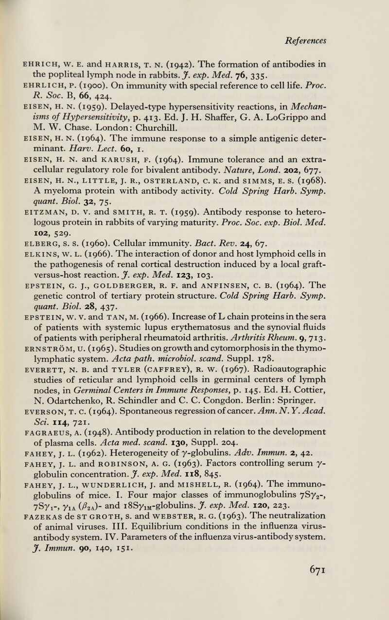 References EHRICH, w. E. and HARRIS, T. N. (1942). The formation of antibodies in the popliteal lymph node in rabbits. J. exp. Med. 76, 335. EHRLICH, p. (1900). On immunity with special reference to cell life. Proc. R. Soc. B, 66, 424. EISEN, H. N. (1959). Delayed-type hypersensitivity reactions, in Mechan¬ isms of Hypersensitivity, p. 413. Ed. J. H. Shaffer, G. A. LoGrippo and M. W. Chase. London: Churchill. eisen, h. n. (1964). The immune response to a simple antigenic deter¬ minant. Harv. Lect. 60, i. EISEN, H. N. and к ARU s H, F. (1964). Immune tolerance and an extra¬ cellular regulatory role for bivalent antibody. Nature, bond. 202, 677. eisen, h. n., little, j. r., osterland, c. k. and simms, e. s. (1968). A myeloma protein with antibody activity. Cold Spring Harb. Symp. quant. Biol. 32, 75. eitzman, d. v. and smith, r. t. (1959). Antibody response to hetero¬ logous protein in rabbits of varying maturity. Proc. Soc. exp. Biol. Med. 102, 529. elberg, s. s. (i960). Cellular immunity. Bact. Rev. 24, 67. elkins, w. l. (1966). The interaction of donor and host lymphoid cells in the pathogenesis of renal cortical destruction induced by a local graft- versus-host reaction. J', exp. Med. 123, 103. epstein, g. j., goldberger, r. f. and anfinsen, c. b. (1964). The genetic control of tertiary protein structure. Cold Spring Harb. Symp. quant. Biol. 28, 437. EPSTEIN, w. V. and TAN,M.(i966). Increase of L chain proteins in the sera of patients with systemic lupus erythematosus and the synovial fluids of patients with peripheral rheumatoid arthritis. Arthritis Rheum. 9,713. ernström, u. (1965). Studies on growth and cytomorphosis in the th3Tno- lymphatic system. Acta path, microbial, scand. Suppl. 178. everett, n. b. and tyler (caffrey), r. w. (1967). Radioautographic studies of reticular and lymphoid cells in germinal centers of Ijnnph nodes, in Germinal Centers in Immune Responses, p. 145. Ed. H. Cottier, N. Odartchenko, R. Schindler and C. C. Congdon. Berlin: Springer. everson, T. c. (1964). Spontaneous regression of cancer. Ann. N. Y. Acad. Sci. 114, 721. fagraeus, a. (1948). Antibody production in relation to the development of plasma cells. Acta med. scand. 130, Suppl. 204. fahey, j. l. (1962). Heterogeneity of y-globulins. Adv. Immun. 2, 42. fahey, j. l. and Robinson, a. g. (1963). Factors controlling serum 7- globulin concentration. X exp. Med. 118, 845. fahey, j. l., wunderlich, j. and mishell, r. (1964). The immuno¬ globulins of mice. I. Four major classes of immunoglobulins 7S72-> 7Syi-, 71Д (Агл) and i8SyiM-globulins. exp. Med. 120, 223. fazekas de st groth, s. and webster, r. g. (1963). The neutralization of animal viruses. III. Equilibrium conditions in the influenza virus- antibody system. IV. Parameters of the influenza virus-antibody system. J. Immun. 90, 140, 151. 671