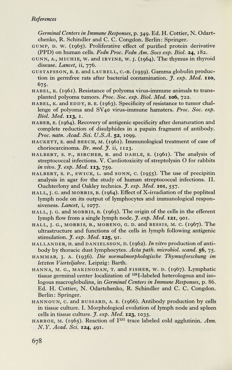 References Germinal Centers in Immune Responses, p. 349. Ed. H. Cottier, N. Odart- chenko, R. Schindler and C. C. Congdon. Berlin: Springer. GUMP, D. w. (1965). Proliferative effect of purified protein derivative (PPD) on human cells. Fedn Proc. Fedn Am. Socs exp. Biol. 24, 182. GUNN, A., MICHIE, w. and IRVINE, w^. J. (1964). The thymus in thyroid disease. Lancet, ii, 776. GUSTAFSSON, B. E. and LAURELL, c.-B, (1959). Gamma globulin produc¬ tion in germfree rats after bacterial contamination. J. exp. Med. no, 675- HABEL, К. (i961). Resistance of polyoma virus-immune animals to trans¬ planted polyoma tumors. Proc. Soc. exp. Biol. Med. 106, 722. HABEL, K. and EDDY, B. E. (1963). Specificity of resistance to tumor chal¬ lenge of polyoma and SV40 virus-immune hamsters. Proc. Soc. exp. Biol. Med. 113, I. HABER, E. (1964). Recovery of antigenic specificity after denaturation and complete reduction of disulphides in a papain fragment of antibody. Proc. natn. Acad. Sci. U.S.A. 52, 1099. HACKETT, E. and BEECH, M. (1961). Immunological treatment of case of choriocarcinoma. Br. med. J. ii, 1123. HALBERT, s. p., BiRCHER, R. and DAHLE, E. (1961). The analysis of streptococcal infections. V. Cardiotoxicity of streptolysin О for rabbits in vivo. y. exp. Med. 113, 759. HALBERT, s. p., swiCK, L. and SONN, С. (i95s). The use of precipitin analysis in agar for the study of human streptococcal infections. II. Ouchterlony and Oakley technics. J. exp. Med. loi, 557. HALL, J. G. and MORRIS, B. (1964). Effect of X-irradiation of the popliteal lymph node on its output of lymphocytes and immunological respon¬ siveness. Lancet, i, 1077. HALL, J. G. and MORRIS, B. (1965). The origin of the cells in the efferent lymph flow from a single lymph node. J. exp. Med. 121, 901. HALL, J. G., MORRIS, В., MORENO, G. D. and BESSIS, M. C. (1967). The ultrastructure and functions of the cells in lymph following antigenic stimulation. exp. Med. 125, 91. HALLANDER, H. and DANiELSSON, D. (1962). In vitro production of anti¬ body by thoracic dust lymphocytes. Acta path, microbiol. scand. 56, 75. HAMMAR, J. A. (1936). Die normalmorphologische Thymusforschung im letzten Vierteljahre. Leipzig; Barth. HANNA, M. G., MAKiNODAN, T. and FISHER, W. D. (1967). Lymphatic tissue germinal center localization of ^^®I-labeled heterologous and iso- logous macroglobulins, in Germinal Centers in Immune Responses, p. 86. Ed. H. Cottier, N. Odartchenko, R. Schindler and C. C. Congdon. Berlin: Springer. HANNOUN, c. and BUSSARD, A. E. (1966). Antibody production by cells in tissue culture. I. Morphological evolution of lymph node and spleen cells in tissue culture. J. exp. Med. 123, 1035. HARBOE, M. (1965). Reaction of trace labeled cold agglutinin. Ann. N.Y. Acad. Sci. 124, 491. 678