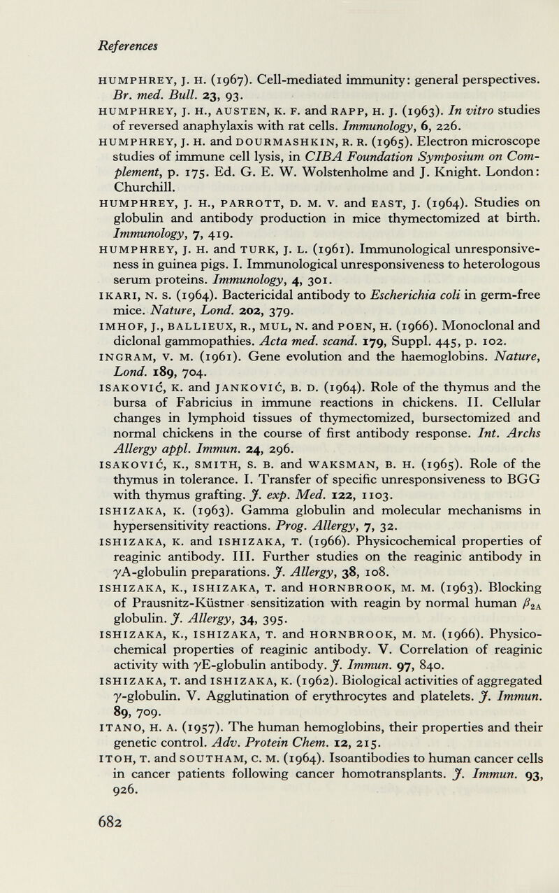 References HUMPHREY, J. H. (1967). Cell-mediated immunity: general perspectives. Br. med. Bull. 23, 93. HUMPHREY, J. H., AUSTEN, K. F. and RAPP, H. J. (1963). In vitro studies of reversed anaphylaxis with rat cells. Immunology, 6, 226. HUMPHREY, J. H. and DOURMASHKIN, R. R. (1965). Electron microscope studies of immune cell lysis, in CIBA Foundation Symposium on Com¬ plement, p. 175. Ed. G. E. W. Wolstenholme and J. Knight. London: Churchill. HUMPHREY, J. H., PARROTT, D. M. V. and EAST, J. (1964). Studies on globulin and antibody production in mice thymectomized at birth. Immunology, 7, 419. HUMPHREY, J. H. and TURK, J. L. (1961). Immunological unresponsive¬ ness in guinea pigs. I. Immimological unresponsiveness to heterologous serum proteins. Immunology, 4, 301. I к AR I, N. s. (1964). Bactericidal antibody to Escherichia coli in germ-free mice.. Nature, Lond. 202, 379. IMHOF, J., BALLiEUX, R., MUL, N. and POEN, H. (1966). Monoclonal and diclonal gammopathies. Acta med. scand. 179, Suppl. 445, p. 102. INGRAM, v. M. (1961). Gene evolution and the haemoglobins. Nature, Lond. 189, 704. isakovic, k. and jankovic, b. d. (1964). Role of the thymus and the bursa of Fabricius in immune reactions in chickens. II. Cellular changes in lymphoid tissues of thymectomized, bursectomized and normal chickens in the course of first antibody response. Int. Archs Allergy appi. Immun. 24, 296. isakovic, к., smith, s. в. and waksman, в. h. (1965). Role of the thymus in tolerance. I. Transfer of specific unresponsiveness to BGG with thymus grafting. J. exp. Med. 122, 1103. ishizaka, k. (1963). Gamma globulin and molecular mechanisms in hypersensitivity reactions. Prog. Allergy, 7, 32. ISHIZAKA, K. and ISHIZAKA, T. (1966). Physicochemical properties of reaginic antibody. III. Further studies on the reaginic antibody in yA-globulin preparations. J. Allergy, 38, 108. ISHIZAKA, K., ISHIZAKA, T. and HORNBROOK, M. M. (1963). Blocking of Prausnitz-Küstner sensitization with reagin by normal human globulin. Jf. Allergy, 34, 395. ISHIZAKA, K., ISHIZAKA, T. and HORNBROOK, M. M. (1966). Physico- chemical properties of reaginic antibody. V. Correlation of reaginic activity with yE-globulin antibody. J. Immun. 97, 840. ishizaka, t. and ishizaka, k. (1962). Biological activities of aggregated 7-globulin. V. Agglutination of erythrocytes and platelets. J. Immun. 89, 709. i TAN о, H. A. (1957). The human hemoglobins, their properties and their genetic control. Adv. Protein Chem. 12, 215. ITOH, T. and SOUTHAM, c. M. (1964). Isoantibodies to human cancer cells in cancer patients following cancer homotransplants. J. Immun. 93, 926. 682