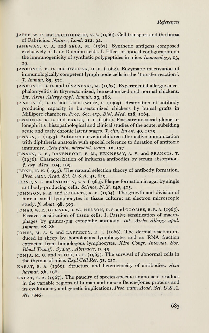 References JAFFE, w. p. and FECHHEiMER, N. s. (1966). Cell transport and the bursa of Fabricius. Nature, bond. 212, 92. JANEWAY, c. A. and SELA, M. (1967). Synthetic antigens composed exclusively of L or D amino acids. I. Effect of optical configuration on the immunogenicity of synthetic polypeptides in mice. Immunology, 13, 29. jANKOVic, B. D. and DVORAK, H. F. (1962). Enzymatic inactivation of immunologically competent lymph node cells in the 'transfer reaction'. J. Immun. 89, 571- JANKOVIC, B. D. and ISVANESKI, M. (1963). Experimental allergic ence¬ phalomyelitis in thymectomized, bursectomized and normal chickens. Int. Archs Allergy appi. Immun. 23, 188. JANKOVIC, в. D. and LESKOWiTZ, s. (1965). Restoration of antibody producing capacity in bursectomized chickens by bursal grafts in Millipore chambers. Proc. Soc. exp. Biol. Med. 118, 1164. JENNINGS, R. B. and EARLE, D. P. (1961). Post-streptococcal glomeru¬ lonephritis ; histopathological and clinical studies of the acute, subsiding acute and early chronic latent stages. J. din. Invest. 40, 1525. JENSEN, c. (1933). Antitoxin curve in children after active immunization with diphtheria anatoxin with special reference to duration of antitoxic immunity. Acta path, microbial, scand. 10, 137. JENSEN, K. E., DAVENPORT, F. M., HENNESSY, A. V. and FRANCIS, T. (1956). Characterization of influenza antibodies by serum absorption. y. exp. Med. 104, 199. JERNE, N. K. (1955). The natural selection theory of antibody formation. Proc. natn. Acad. Sci. U.S.A. 41, 849. JERNE, N. K. and NORDIN, A. A. (1963). Plaque formation in agar by single antibody-producing cells. Science, N.Y. 140, 405. JOHNSON, F. R. and ROBERTS, K. B. (1964). The growth and division of human small lymphocytes in tissue culture: an electron microscopic study, y. Anat. 98, 303. JONAS, W. E., GURNER, B. W., NELSON, D. S. and COOMBS, R. R. A. (1965). Passive sensitization of tissue cells. I. Passive sensitization of macro¬ phages by guinea-pig cytophilic antibody. Int. Archs Allergy appi. Immun. 28, 86. JONES, M. A. s. and LAFFERTY, K. j. (1966). The dermal reaction in¬ duced in sheep by homologous lymphocytes and an RNA fraction extracted from homologous lymphocytes. Xlth Congr. Internat. Soc. Blood Transf., Sydney, Abstracts, p. 45. JONJA, M. G. and STICH, H. F. (1963). The survival of abnormal cells in the thymus of mice. Expl Cell Res. 31, 220. KABAT, E. A. (1966). Structure and heterogeneity of antibodies. Acta haemat. 36, 198. KABAT, E. A. (1967). The paucity of species-specific amino acid residues in the variable regions of human and mouse Bence-Jones proteins and its evolutionary and genetic implications. Proc. natn. Acad. Sci. U.S.A. 57, 1345- 683