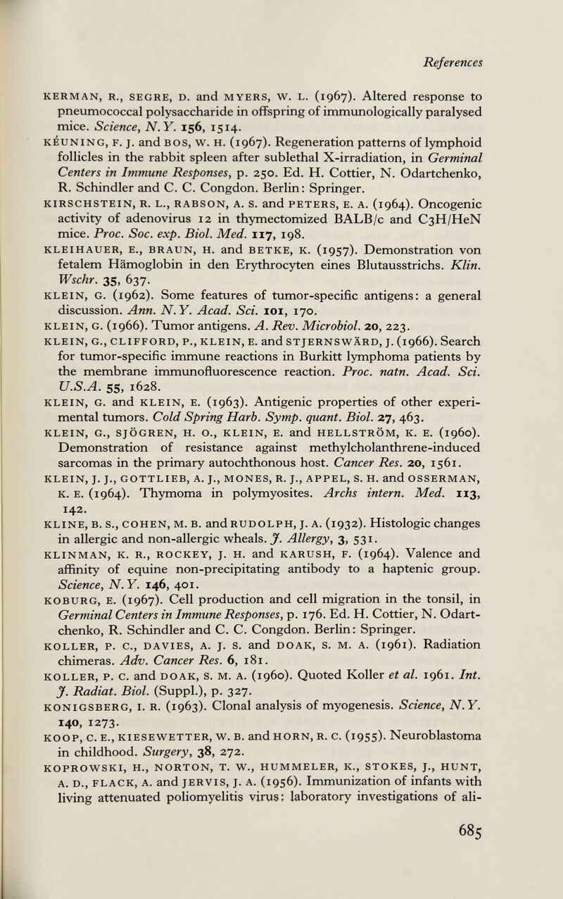 References KERMAN, R., SEGRE, D. and MYERS, w. L. (1967). Altered response to pneumococcal polysaccharide in offspring of immunologically paralysed mice. Science, N.Y. 156, 1514. KÉUNING, F. J. and BOS, w. H. (1967). Regeneration patterns of lymphoid follicles in the rabbit spleen after sublethal X-irradiation, in Germinal Centers in Immune Responses, p. 250. Ed. H. Cottier, N. Odartchenko, R. Schindler and C. C. Congdon. Berlin; Springer. KIRSCHSTEIN, R. L., RABSON, A. s. and PETERS, E. A. (1964). Oncogenic activity of adenovirus 12 in thymectomized BALB/c and CßH/HeN mice. Proc. Soc. exp. Biol. Med. 117, 198. KLEIHAUER, E., BRAUN, H. and ВЕТКЕ, К. (i9S7). Demonstration von fetalem Hämoglobin in den Erythrocyten eines Blutausstrichs. Klin. Wschr. 35, 637. KLEIN, G. (1962). Some features of tumor-specific antigens: a general discussion. Ann. N. Y. Acad. Sci. 101, 170. KLEIN, G. (1966). Tumor antigens. A. Rev. Microbiol. 20, 223. KLEIN, G., CLIFFORD, P., KLEIN, E. and STJERNSWÄRD, J. (1966). Search for tumor-specific immune reactions in Burkitt lymphoma patients by the membrane immunofluorescence reaction. Proc. natn. Acad. Sci. U.S.A. 55, 1628. KLEIN, G. and KLEIN, E. (1963). Antigenic properties of other experi¬ mental tumors. Cold Spring Harb. Symp. quant. Biol. 37, 463. KLEIN, G., SJÖGREN, H. О., KLEIN, E. and HELLSTRÖM, К. E. (i960). Demonstration of resistance against methylcholanthrene-induced sarcomas in the primary autochthonous host. Cancer Res. 20, 1561. KLEIN, J. J., GOTTLIEB, A. J., MONES, R. J., APPEL, S. H. and OSSERMAN, К. E. (1964). Thymoma in polymyosites. Archs intern. Med. 113, 142. KLINE, B. s., COHEN, M. B. and RUDOLPH, J. A. (1932). Histologic changes in allergic and non-allergic w^heals. J. Allergy, 3, 531. KLINMAN, K. R., ROCKEY, J. H. and KARUSH, F. (1964). Valence and affinity of equine non-precipitating antibody to a haptenic group. Science, N.Y. 146, 401. KOBURG, E. (1967X Cell production and cell migration in the tonsil, in Germinal Centers in Immune Responses, p. 176. Ed. H. Cottier, N. Odart¬ chenko, R. Schindler and C. C. Congdon. Berlin: Springer. KOLLER, P. c., DAVIES, A. J. s. and DOAK, s. M. A. (1961). Radiation chimeras. Adv. Cancer Res. 6, 181. KOLLER, p. c. and DOAK, s. M. A. (1960). Quoted Koller et al. 1961. Int. у. Radiat. Biol. (Suppl.), p. 327. KÖNIGSBERG, I. R. (1963). Clonal analysis of myogenesis. Science, N.Y. 140, 1273. KOOP, c. E., KIESEWETTER, w. B. and HORN, R. c. (1955). Neuroblastoma in childhood. Surgery, 38, 272. KOPROWSKI, H., NORTON, T. W., HUMMELER, K., STOKES, J., HUNT, A. D., FLACK, A. and JERVIS, J. A. (1956). Immunization of infants with living attenuated poliomyelitis virus: laboratory investigations of ali- 685