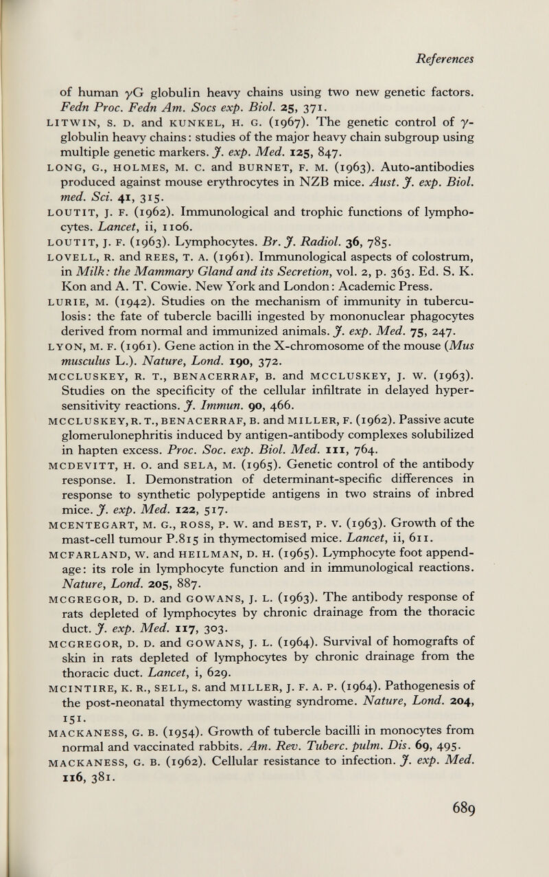 References of human yG globulin heavy chains using two new genetic factors. Fedn Proc. Fedn Am. Socs exp. Biol. 25, 371. litwin, s. d. and kunkel, h. g. (1967). The genetic control of 7- globulin heavy chains : studies of the major heavy chain subgroup using multiple genetic markers. Jf. exp. Med. 125, 847. LONG, G., HOLMES, M. c. and BURNET, F. M. (1963). Auto-antibodies produced against mouse erythrocytes in NZB mice. Aust. J. exp. Biol, med. Sci. 41, 315. loutit, j. f. (1962). Immunological and trophic functions of lympho¬ cytes. Lancet, ii, 1106. loutit, j. f. (1963). Lymphocytes. Br. J. Radiol. 36, 785. lovell, r. and rees, t. a. (1961). Immunological aspects of colostrum, in Milk: the Mammary Gland and its Secretion, vol. 2, p. 363. Ed. S. K. Kon and A. T. Cowie. New York and London: Academic Press. lurie, m. (1942). Studies on the mechanism of immunity in tubercu¬ losis: the fate of tubercle bacilli ingested by mononuclear phagocytes derived from normal and immunized animals. J. exp. Med. 75, 247. lyon, m. f. (1961). Gene action in the X-chromosome of the mouse {Mus musculus L.). Nature, bond. 190, 372. MCCLUSKEY, R. t., BENACERRAF, B. and MCCLUSKEY, j. w^. (1963). Studies on the specificity of the cellular infiltrate in delayed hyper¬ sensitivity reactions. J. Immun. 90, 466. mccluskey,r. t., benacerraf, b. and miller, f. (1962). Passive acute glomerulonephritis induced by antigen-antibody complexes solubilized in hapten excess. Proc. Soc. exp. Biol. Med. iii, 764. mcdevitt, H. o. and sela, m. (1965). Genetic control of the antibody response. I. Demonstration of determinant-specific differences in response to synthetic polypeptide antigens in two strains of inbred mice. exp. Med. 122, 517. mcentegart, m. g., ross, p. w. and best, p. v. (1963). Growth of the mast-cell tumour P.815 in thymectomised mice. Lancet, ii, 611. mcfarland, w. and heilman, d. h. (1965). Lymphocyte foot append¬ age: its role in lymphocyte function and in immunological reactions. Nature, Lond. 205, 887. mcgregor, d. d. and gowans, j. l. (1963). The antibody response of rats depleted of lymphocytes by chronic drainage from the thoracic duct. J. exp. Med. 117, 303. mcgregor, d. d. and gowans, j. l. (1964). Survival of homografts of skin in rats depleted of lymphocytes by chronic drainage from the thoracic duct. Lancet, i, 629. MCINTIRE, K. R., SELL, s. and MILLER, J. F. A. P. (1964). Pathogenesis of the post-neonatal thymectomy wasting syndrome. Nature, Lond. 204, 151- mackaness, g. b. (1954). Growth of tubercle bacilli in monocytes from normal and vaccinated rabbits. Am. Rev. Tuberc. pulm. Dis. 69, 495. mackaness, g. b. (1962). Cellular resistance to infection. J. exp. Med. 116, 381. 689