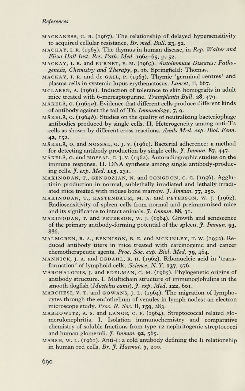 References mackaness, g. в. (1967). The relationship of delayed hypersensitivity to acquired cellular resistance. Br. med. Bull. 23, 52. mackay, i. r. (1965). The thymus in human disease, in Rep. Walter and Eliza Hall Inst. Res. Path. Med. 1964-65, p. 52. mackay, i. r. and burnet, f. m. (1963). Autoimmune Diseases: Patho¬ genesis, Chemistry and Therapy, p. 16. Springfield: Thomas. mackay, i. r. and de gail, p. (1963). Thymic 'germinal centres' and plasma cells in systemic lupus erythematosus. Lancet, ii, 667. mclaren, a. (1961). Induction of tolerance to skin homografts in adult mice treated with 6-mercaptopurine. Transplantn Bull. 28, 479. mäkelä, о. (1964a). Evidence that different cells produce different kinds of antibody against the tail of T6. Immunology, 7, 9. mäkelä, o. (19640). Studies on the quality of neutralizing bacteriophage antibodies produced by single cells. II. Heterogeneity among anti-Tz cells as shown by different cross reactions. Annls Med. exp. Biol. Fenn. 42, 152. mäkelä, o. and nossal, g. J. v. (1961). Bacterial adherence: a method for detecting antibody production by single cells. J. Immun. 87, 447. mäkelä, о. and nossal, g. j. v. (1962). Autoradiographic studies on the immune response. II. DNA synthesis among single antibody-produc¬ ing cells. J', exp. Med. 115, 231. makinodan, t., gengozian, n. and congdon, c. c. (1956). Agglu¬ tinin production in normal, sublethally irradiated and lethally irradi¬ ated mice treated with mouse bone marrow. J. Immun. 77, 250. makinodan, t., kastenbaum, m. a. and peterson, w. j. (1962). Radiosensitivity of spleen cells from normal and preimmunized mice and its significance to intact animals. J. Immun. 88, 31. makinodan, t. and peterson, w. j. (1964). Growth and senescence of the primary antibody-forming potential of the spleen. J. Immun. 93, 886. malmgren, r. a., bennison, b, e. and mckinley, t. w. (1952). Re¬ duced antibody titers in mice treated with carcinogenic and cancer chemotherapeutic agents. Proc. Soc. exp. Biol. Med. 79, 484. mannick, j. a. and egdahl, r. h. (1962). Ribonucleic acid in 'trans¬ formation' of lymphoid cells. Science, N.Y. 137, 976. MARCHALONis, J. and EDELMAN, G. m. (1965). Phylogenetic origins of antibody structure. I. Multichain structure of immunoglobulins in the smooth dogfish (Mustelus canis). у. exp. Med. 122, 601. marchesi, v. т. and gowans, j. l. (1964). The migration of lympho¬ cytes through the endothelium of venules in lymph nodes ; an electron microscope study. Proc. R. Soc. B, 159, 283. markowitz, a. s. and lange, с. f. (1964). Streptococcal related glo¬ merulonephritis. I. Isolation immunochemistry and comparative chemistry of soluble fractions from type 12 nephritogenic streptococci and human glomeruli. J'. Immun. 92, 565. MARSH, w. L. (1961). Anti-i: a cold antibody defining the Ii relationship in human red cells. Br. J. Haemat. 7, 200. 690