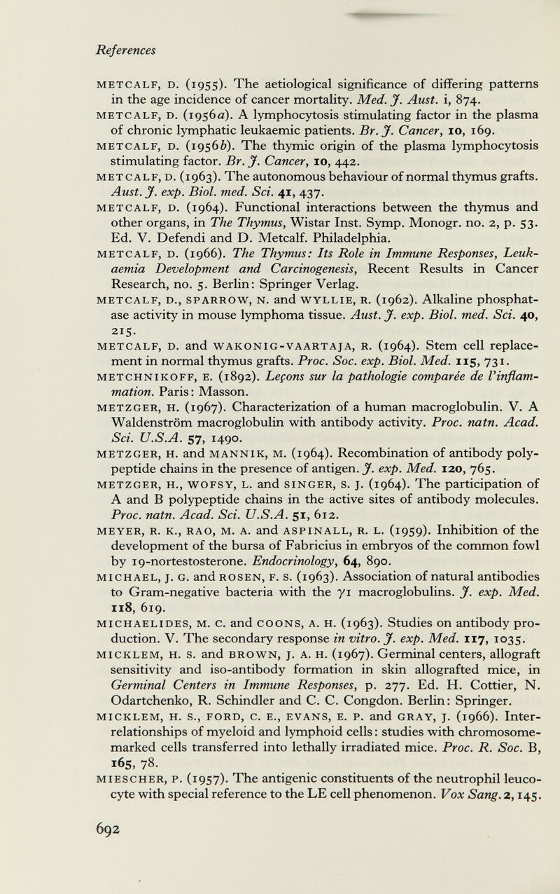 References METCALF, D. (1955). The aetiological significance of differing patterns in the age incidence of cancer mortality. Med. J. Aust. i, 874. METCALF, D. (1956a). A lymphocytosis stimulating factor in the plasma of chronic lymphatic leukaemic patients. Br. J. Cancer, 10, 169. metcalf, d. (19566). The thymic origin of the plasma lymphocytosis stimulating factor. Br. jf. Cancer, 10, 442. met calf, d. (1963). The autonomous behaviour of normal thymus grafts. Aust. y. exp. Biol. med. Sci. 41, 437. METCALF, D. (1964). Functional interactions between the thymus and other organs, in The Thymus, Wistar Inst. Symp. Monogr. no. 2, p. 53. Ed. V. Defendi and D. Metcalf. Philadelphia. METCALF, D. (1966). The Thymus: Its Role in Immune Responses, Leuk¬ aemia Development and Carcinogenesis, Recent Results in Cancer Research, no. 5. Berlin; Springer Verlag. metcalf, d., sparrow, n. and wyllie, r. (1962). Alkaline phosphat¬ ase activity in mouse lymphoma tissue. Aust. J. exp. Biol. med. Sci. 40, 215. METCALF, D. and WAKONIG-VAARTAjA, R. (1964). Stem Cell replace¬ ment in normal thymus grafts. Proc. Soc. exp. Biol. Med. 115, 731. METCHNIKOFF, E. (1892). Leçons sur la pathologie comparée de l'inflam¬ mation. Paris: Masson. METZGER, H. (1967). Characterization of a human macroglobulin. V. A Waldenstrom macroglobulin with antibody activity. Proc. natn. Acad. Sci. U.S.A. 57, 1490. METZGER, H. and MANNIK, M. (1964). Recombination of antibody poly¬ peptide chains in the presence of antigen, jf. exp. Med. 120, 765. metzger, h., wofsy, l. and singer, s. j. (1964). The participation of A and В polypeptide chains in the active sites of antibody molecules. Proc. natn. Acad. Sci. U.S.A. 51, 612. meyer, r. k., rao, m. a. and aspinall, r. l. (1959). Inhibition of the development of the bursa of Fabricius in embryos of the common fowl by 19-nortestosterone. Endocrinology, 64, 890. MICHAEL, j. G. and ROSEN, F. s. (1963). Association of natural antibodies to Gram-negative bacteria with the yi macroglobulins. J. exp. Med. 118, 619. MICHAELIDES, M. С. and COONS, A. H. (1963). Studies on antibody pro¬ duction. V. The secondary response in vitro. J. exp. Med. 117, 1035. micklem, h. s. and brown, j. a. h. (1967). Germinal centers, allograft sensitivity and iso-antibody formation in skin allografted mice, in Germinal Centers in Immune Responses, p. 277. Ed. H. Cottier, N. Odartchenko, R. Schindler and C. C. Congdon. Berlin : Springer. micklem, h. s., ford, c. e., evans, e. p. and gray, j. (1966). Inter¬ relationships of myeloid and lymphoid cells : studies with chromosome- marked cells transferred into lethally irradiated mice. Proc. R. Soc. B, 165, 78. miescher, p. (1957). The antigenic constituents of the neutrophil leuco¬ cyte with special reference to the LE cell phenomenon. Vox Sang, z, 145. 692