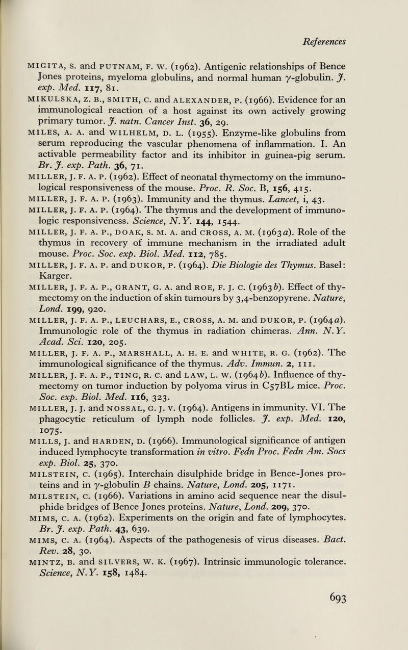 References migita, s. and putnam, f. w. (1962). Antigenic relationships of Bence Jones proteins, myeloma globulins, and normal human y-globulin. J. exp. Med. 117, 81. mikulska, z. в., smith, c. and Alexander, p. (1966). Evidence for an immunological reaction of a host against its own actively growing primary tumor. J. natn. Cancer Inst. 36, 29. miles, a. a. and wilhelm, d. l. (i95s). Enzyme-like globulins from serum reproducing the vascular phenomena of inflammation. I. An activable permeability factor and its inhibitor in guinea-pig serum. Br. J. exp. Path. 36, 71. miller, j. f. a. p. (1962). Effect of neonatal thymectomy on the immuno¬ logical responsiveness of the mouse. Proc. R. Soc. B, 156, 415. MILLER, j. F. A. p. (1963). Immunity and the thymus. Lancet, i, 43. MILLER, J. F. A. p. (1964). The thymus and the development of immuno¬ logic responsiveness. Science, N.Y. 144, 1544. miller, j. f. a. p., doak, s. m. a. and cross, a. m. (1963a). Role of the thymus in recovery of immune mechanism in the irradiated adult mouse. Proc. Soc. exp. Biol. Med. 112, 785. MILLER, J. F. A. p. and DUKOR, P. (1964). Die Biologie des Thymus. Basel: Karger. miller, j. f. a. p., grant, g. a. and roe, f. j. c. (19636). Effect of thy¬ mectomy on the induction of skin tumours by 3,4-benzopyrene. Nature, bond. 199, 920. miller, j. f. a. p., leuchars, e., cross, a. m. and dukor, p. (1964a). Immunologic role of the thymus in radiation chimeras. Ann. N.Y. Acad. Sci. 120, 205. miller, j. f. a. p., marshall, a. h. e. and white, r. g. (1962). The immunological significance of the thymus. Adv. Immun. 2, in. miller, j. F. a. p., ting, r. c. and law, l. w. (19646). Influence of thy¬ mectomy on tumor induction by polyoma virus in C57BL mice. Proc. Soc. exp. Biol. Med. 116, 323. miller, j. j. and nossal, g. j. v. (1964). Antigens in immunity. VI. The phagocytic reticulum of lymph node follicles. J. exp. Med. 120, 1075- mills, j. and harden, d. (1966). Immunological significance of antigen induced lymphocyte transformation in vitro. Fedn Proc. Fedn Am. Socs exp. Biol. 25, 370. milstein, c. (1965). Interchain disulphide bridge in Bence-Jones pro¬ teins and in y-globulin В chains. Nature, bond. 205, 1171. milstein, c. (1966). Variations in amino acid sequence near the disul¬ phide bridges of Bence Jones proteins. Nature, Lond. 209, 370. MIMS, c. A. (1962). Experiments on the origin and fate of lymphocytes. Br. y. exp. Path. 43, 639. MIMS, c. A. (1964). Aspects of the pathogenesis of virus diseases. Bact. Rev. 28, 30. mintz, b. and silvers, w. k. (1967). Intrinsic immunologic tolerance. Science, N.Y. 158, 1484. 693