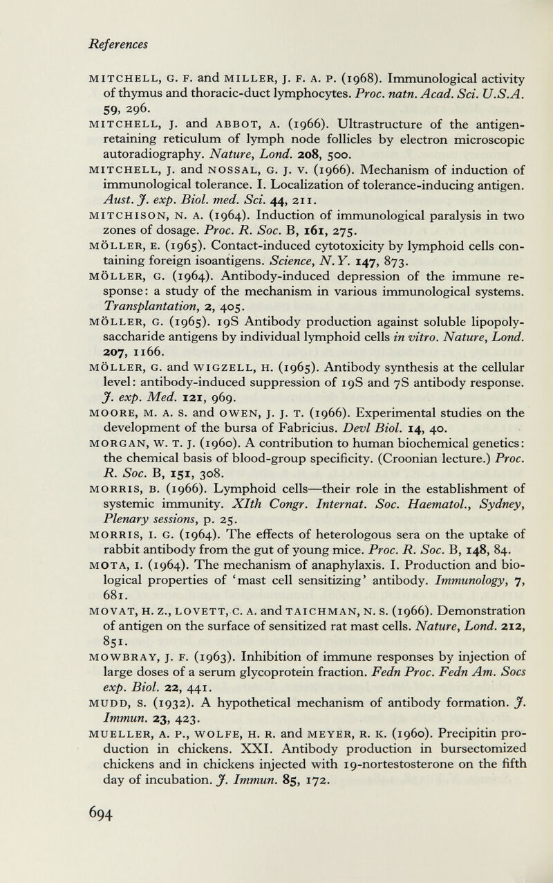 References MITCHELL, G. F. and MILLER, J. F. A. P. (1968). Immunological activity of thymus and thoracic-duct lymphocytes. Proc. natn. Acad. Sci. U.S.A. 59, 296. MITCHELL, J. and ABBOT, A. (1966). Ultrastructure of the antigen- retaining reticulum of lymph node follicles by electron microscopic autoradiography. Nature, Land. 208, 500. MITCHELL, J. and NOSSAL, G. J. V. (1966). Mechanism of induction of immunological tolerance. I. Localization of tolerance-inducing antigen. Amt. J. exp. Biol. med. Sci. 44, 211. MiTCHisoN, N. A. (1964). Induction of immunological paralysis in two zones of dosage. Proc. R. Soc. B, i6i, 275. MÖLLER, E. (1965). Contact-induced cytotoxicity by lymphoid cells con¬ taining foreign isoantigens. Science, N.Y. 147, 873. MÖLLER, G. (1964). Antibody-induced depression of the immune re¬ sponse: a study of the mechanism in various immunological systems. Transplantation, 2, 405. MÖLLER, G. (1965). 19S Antibody production against soluble lipopoly- saccharide antigens by individual lymphoid cells in vitro. Nature, Lond. 207, 1166. MÖLLER, G. and wiGZELL, H. (1965). Antibody synthesis at the cellular level: antibody-induced suppression of 19S and 7S antibody response. y. exp. Med. 121, 969. MOORE, M. A. s. and OWEN, J. J. T. (1966). Experimental studies on the development of the bursa of Fabricius. Devi Biol. 14, 40. MORGAN, w. T. J. (i960). A contribution to human biochemical genetics: the chemical basis of blood-group specificity. (Croonian lecture.) Proc. R. Soc. B, 151, 308. MORRIS, B. (1966). Lymphoid cells—their role in the establishment of systemic immunity. Xlth Congr. Internat. Soc. Haematol., Sydney, Plenary sessions, p. 25. MORRIS, I. G. (1964). The effects of heterologous sera on the uptake of rabbit antibody from the gut of young mice. Proc. R. Soc. B, 148, 84. MOTA, I. (1964). The mechanism of anaphylaxis. I. Production and bio¬ logical properties of 'mast cell sensitizing' antibody. Immunology, 7, 681. MOVAT, H. z., LOVETT, c. A. andTAiCHMAN, N. s. (1966). Demonstration of antigen on the surface of sensitized rat mast cells. Nature, Lond. 212, 851. MOWBRAY, J. F. (1963). Inhibition of immune responses by injection of large doses of a serum glycoprotein fraction. Fedn Proc. Fedn Am. Socs exp. Biol. 22, 441. MUDD, s. (1932). A hypothetical mechanism of antibody formation. J. Immun. 23, 423. MUELLER, A. P., WOLFE, H. R. and MEYER, R. K. (1960). Precipitin pro¬ duction in chickens. XXI. Antibody production in bursectomized chickens and in chickens injected with 19-nortestosterone on the fifth day of incubation. J. Immun. 85, 172. 694