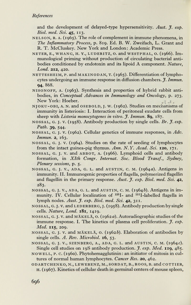 References and the development of delayed-type hypersensitivity. Aust. jf. exp. Biol. med. Sci. 45, 113. NELSON, R. A. (1965). The role of complement in immune phenomena, in The Inflammatory Process, p. 819. Ed. B. W. Zweifach, L. Grant and R. T. McCluskey. New York and London: Academic Press. NETER, E., WHANG, H. Y., LUDERITZ, О. and WESTPHAL, o. (1966). Im¬ munological priming without production of circulating bacterial anti¬ bodies conditioned by endotoxin and its lipoid A component. Nature, Lond. 212, 420. NETTESHEIM, p. and MAKINODAN, T. (1965). Differentiation of lympho¬ cytes undergoing an immune response in diffusion chambers. J. Immun. 94, 868. NisoNOFF, A. (1963). Synthesis and properties of hybrid rabbit anti¬ bodies, in Conceptual Advances in Immunology and Oncology, p. 273. New York: Hoeber. ^ . x , NjOKU-OBi, A. N. and OSEBOLD, J. w. (1962). Studies on mechanisms of immunity in listeriosis: I. Interaction of peritoneal exudate cells from sheep with Listeria monocytogenes in vitro. J. Immun. 89, 187. NOSSAL, G. J. V. (1958). Antibody production by single cells. Br. J. exp. Path. 39, 544. NOSSAL, G. J. V. (1962). Cellular genetics of immune responses, in Adv. Immun. 2, 163. NOSSAL, G. J. V. (1964). Studies on the rate of seeding of lymphocytes from the intact guinea-pig thymus. Ann. N.Y. Acad. Sci. 120, 171. NOSSAL, G. J. V. and ABBOT, A. (1966). Lymphoid cells and antibody formation, in Xlth Congr. Internat. Soc. Blood Transf., Sydney, Plenary sessions, p. 5. NOSSAL, G. J. v., ADA, G. L. and AUSTIN, c. M. (1964a). Antigens in immunity. II. Immunogenic properties of flagella, polymerized flagellin and flagellin in the primary response. Aust. J. exp. Biol. med. Sci. 42, 283. NOSSAL, G. J. v., ADA, G. L. and AUSTIN, c. M. (19646). Antigens in im¬ munity. IV. Cellular localization of ^^®I- and ^®^I-labelled flagella in lymph nodes. Aust. J. exp. Biol. med. Sci. 42, 311. NOSSAL, G. J. V. and LEDERBERG, J. (1958). Antibody production by single cells. Nature, Lond. i8i, 1419. NOSSAL, G. J. V. and MÄKELÄ, o. (1962a). Autoradiographic studies of the immune response. I. The kinetics of plasma cell proliferation. J. exp. Med. 115, 209. NOSSAL, G. J. V. and MÄKELÄ, o. (19626). Elaboration of antibodies by single cells. A. Rev. Microbiol. 16, 53. NOSSAL, G. J. v., SZENBERG, A., ADA, G. L. and AUSTIN, C. M. (1964c). Single cell studies on 19S antibody production. J. exp. Med. 119, 485. NOWELL, p. c. (i960). Phytohemagglutinin: an initiator of mitosis in cul¬ tures of normal human lymphocytes. Cancer Res. 20, 462. ODARTCHENKO, N., LEWERENZ, M., SORDAT, В., ROOS, В. and COTTIER, H. (1967). Kinetics of cellular death in germinal centers of mouse spleen. 696